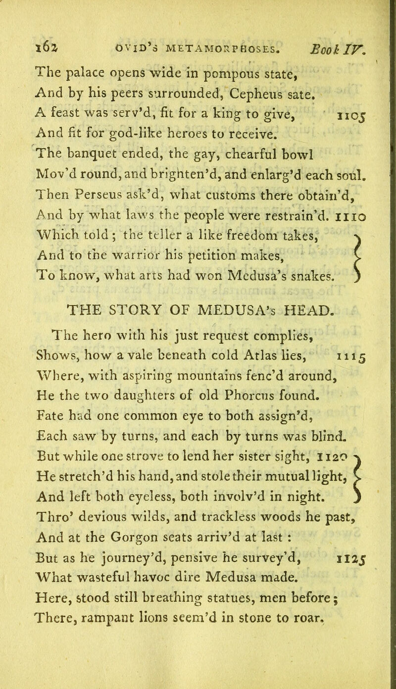 The palace opens wide in pompons state, And by his peers surrounded, Cepheus sate. A feast was serv’d, fit for a king to give, noj And fit for god-like heroes to receive. The banquet ended, the gay, chearful bowl Mov’d round, and brighten’d, and enlarg’d each soul. Then Perseus ask’d, what customs there obtain’d, And by what laws the people were restrain’d, mo Which told ; the teller a like freedom takes, And to the warrior his petition makes, C To know, what arts had won Medusa’s snakes. ) THE STORY OF MEDUSA’S HEAD. The hero with his just request complies, Shows, how a vale beneath cold Atlas lies, 1115 Where, with aspiring mountains fenc’d around, He the two daughters of old Phorcus found. Fate had one common eye to both assign’d, Each saw by turns, and each by turns was blind. But while one strove to lend her sister sight, 1120^ He stretch’d his hand, and stole their mutual light, C And left both eyeless, both involv’d in night. ) Thro’ devious wilds, and trackless woods he past. And at the Gorgon seats arriv’d at last : But as he journey’d, pensive he survey’d, 1125 What wasteful havoc dire Medusa made. Here, stood still breathing statues, men before; There, rampant lions seem’d in stone to roar.