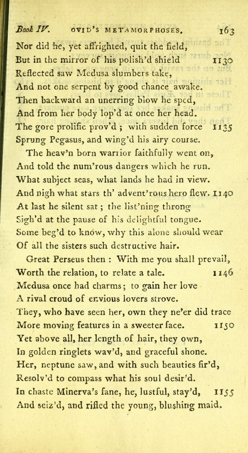 Nor did he, yet affrighted, quit the field, But in the mirror of his polish’d shield 1130 Reflected saw Medusa slumbers take, And not one serpent by good chance awake. Then backward an unerring blow he sped, And from her body lop’d at once her head. The gore prolific prov’d ; with sudden force 1135 Sprung Pegasus, and wing’d his airy course. The heav’n born warrior faithfully went on, And told the num’rous dangers which he run. What subject seas, what lands he had in view. And nigh what stars th’ ad vent’rou.sh.ero flew. 1140 At last he silent sat; the listening throng Sigh’d at the pause of his delightful tongue. Some beg’d to know, why this alone should wear Of all the sisters such destructive hair. Great Perseus then : With me you shall prevail. Worth the relation, to relate a tale. 1146 Medusa once had charms; to gain her love A rival croud of envious lovers strove. They, who have seen her, own they ne’er did trace More moving features in a sweeter face. Hj© Yet above all, her length of hair, they own, In golden ringlets wav’d, and graceful shone. Her, neptune saw, and with such beauties fir’d, Resolv’d to compass what his soul desir’d. In chaste Minerva’s fane, he, lustful, stay’d, 1155 And seiz’d, and rifled the young, blushing maid.