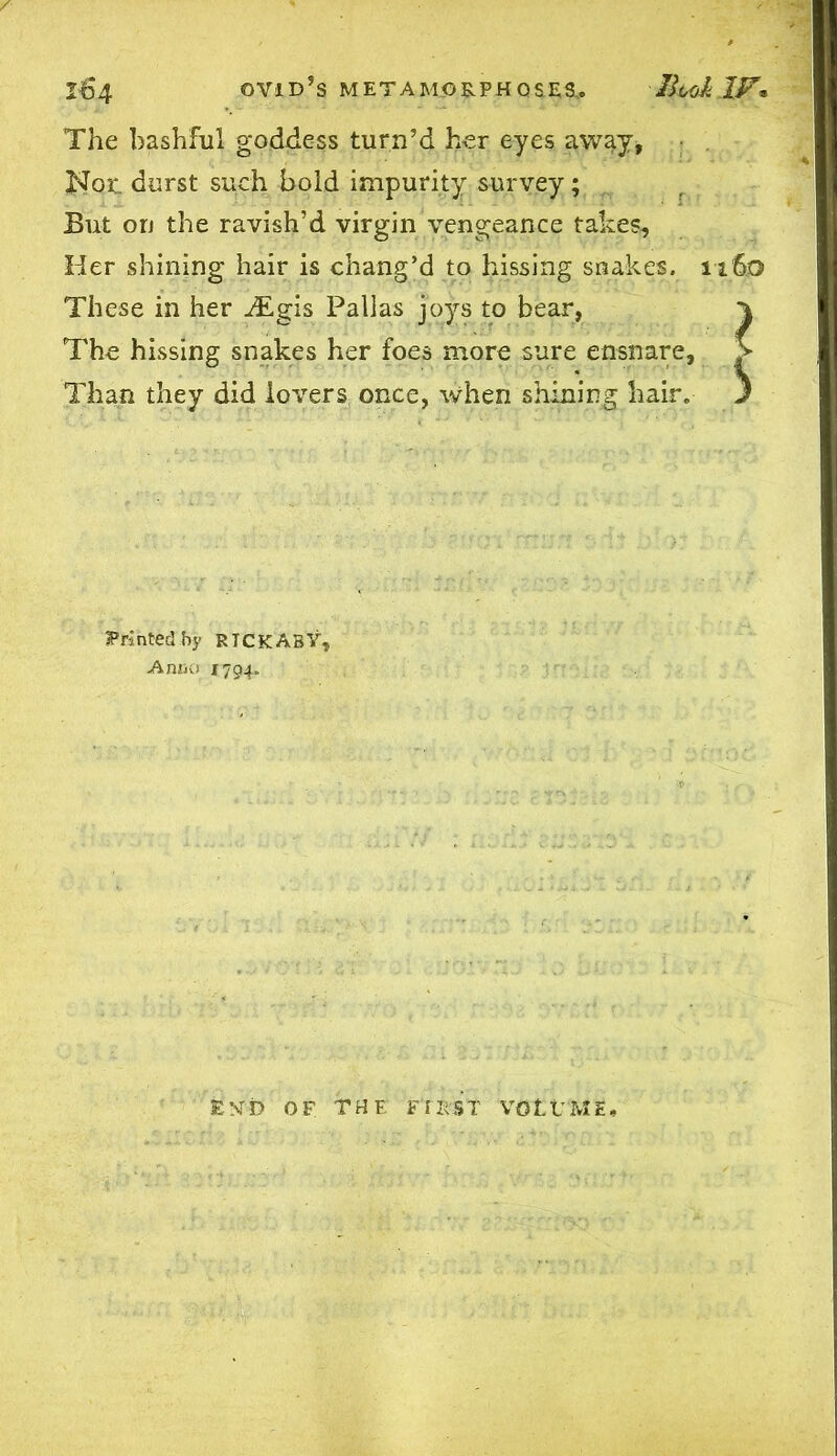 164 ovid’s METAMORPHOSES,. llcoklF* The bashful goddess turn’d her eyes away, Hoe. durst such bold impurity survey; But on the ravish’d virgin vengeance takes. Her shining hair is chang’d to hissing snakes. 1160 These in her iEgis Pallas joys to bear, 1 The hissing snakes her foes more sure ensnare, > Than they did lovers once, when shining hair. J printed.hy RICKABY, Anno 1794. EN't) OF THE FIRST VOLt’ME,