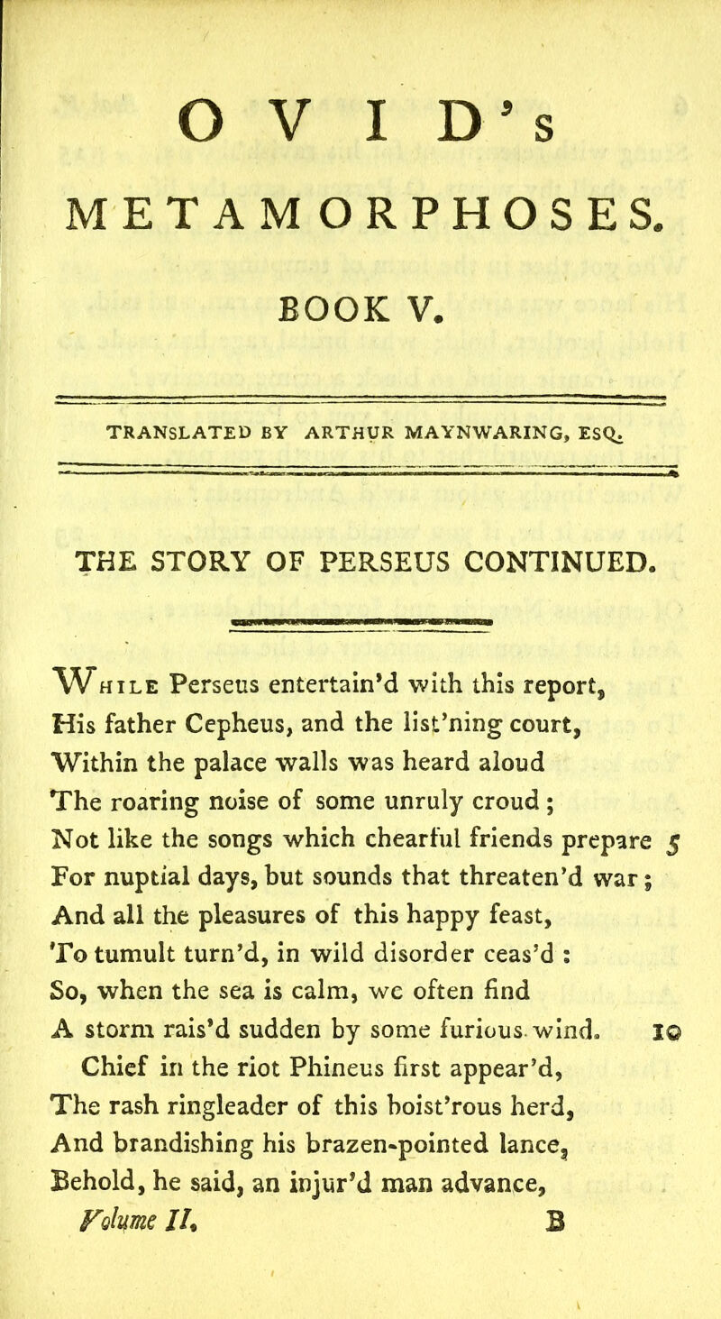 METAMORPHOSES. BOOK V. TRANSLATED BY ARTHUR MAYNWARING, ESQ. THE STORY OF PERSEUS CONTINUED. While Perseus entertain’d with this report, His father Cepheus, and the list’ning court, Within the palace walls was heard aloud The roaring noise of some unruly croud ; Not like the songs which chearful friends prepare 5 For nuptial days, but sounds that threaten’d war; And all the pleasures of this happy feast. To tumult turn’d, in wild disorder ceas’d : So, when the sea is calm, we often find A storm rais’d sudden by some furious, wind* I© Chief in the riot Phineus first appear’d, The rash ringleader of this hoist’rous herd, And brandishing his brazen-pointed lance. Behold, he said, an injur’d man advance. Volume JL B