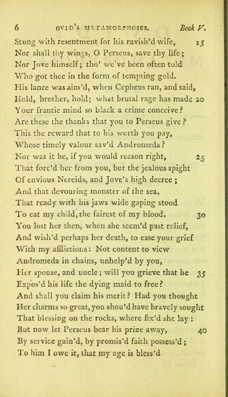 Stung with resentment for his ravish’d wife, 15 Nor shall thy wings, O Perseus, save thy life; Nor Jove himself; tho’ we’ve been often told Who got thee in the form of tempting gold. His lance was aim’d, when Cepheus ran, and said. Held, brother, hold; what brutal rage has made %Q Your frantic mind so black a crime conceive? Are these the thanks that you to Perseus give ? This the reward that to his worth you pay. Whose timely valour sav’d Andromeda ? Nor was it he, if you would reason right, 25 That forc’d her from you, but the jealous spight Of envious Nereids, and Jove’s high decree ; And that devouring monster of the sea, That ready with his jaws wide gaping stood To eat my child, the fairest of my blood. 30 You lost her then, when she seem’d past relief, And wish’d perhaps her death, to ease your grief With my afflictions: Not content to view Andromeda in chains, unhelp’d by you, Her spouse, and uncle ; will you grieve that he 35 Expos’d his life the dying maid to free? And shall you claim his merit ? Had you thought Her charms so great, you shou’dhave bravely sought That blessing on the rocks, where fix’d she lay : But now let Perseus bear his prize away, 40 By service gain’d, by promis’d faith possess’d; To him I owe it, that my age is bless’d
