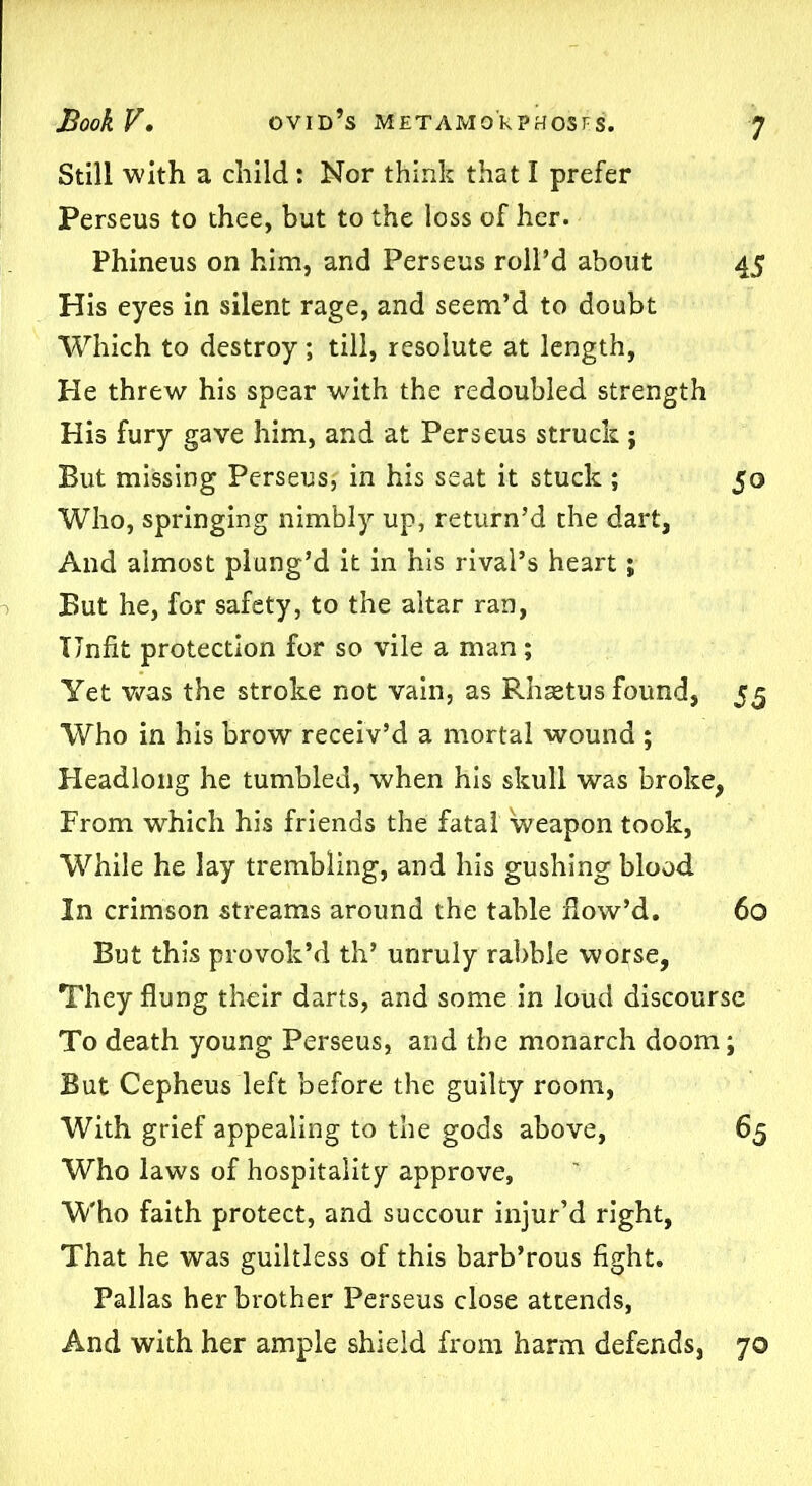 Still with a child: Nor think that I prefer Perseus to thee, but to the loss of her. Phineus on him, and Perseus roll’d about 45 His eyes in silent rage, and seem’d to doubt Which to destroy; till, resolute at length, He threw his spear with the redoubled strength His fury gave him, and at Perseus struck; But missing Perseus, in his seat it stuck ; 50 Who, springing nimbly up, return’d the dart, And almost plung’d it in his rival’s heart; But he, for safety, to the altar ran, Unfit protection for so vile a man ; Yet was the stroke not vain, as Rhsetus found, 55 Who in his brow receiv’d a mortal wound ; Headlong he tumbled, when his skull was broke, From which his friends the fatal weapon took, While he lay trembling, and his gushing blood In crimson streams around the table flow’d. 60 But this provok’d th’ unruly rabble worse, They flung their darts, and some in loud discourse To death young Perseus, and the monarch doom; But Cepheus left before the guilty room, With grief appealing to the gods above, 65 Who laws of hospitality approve, Who faith protect, and succour injur’d right, That he was guiltless of this barb’rous fight. Pallas her brother Perseus close attends, And with her ample shield from harm defends, 70