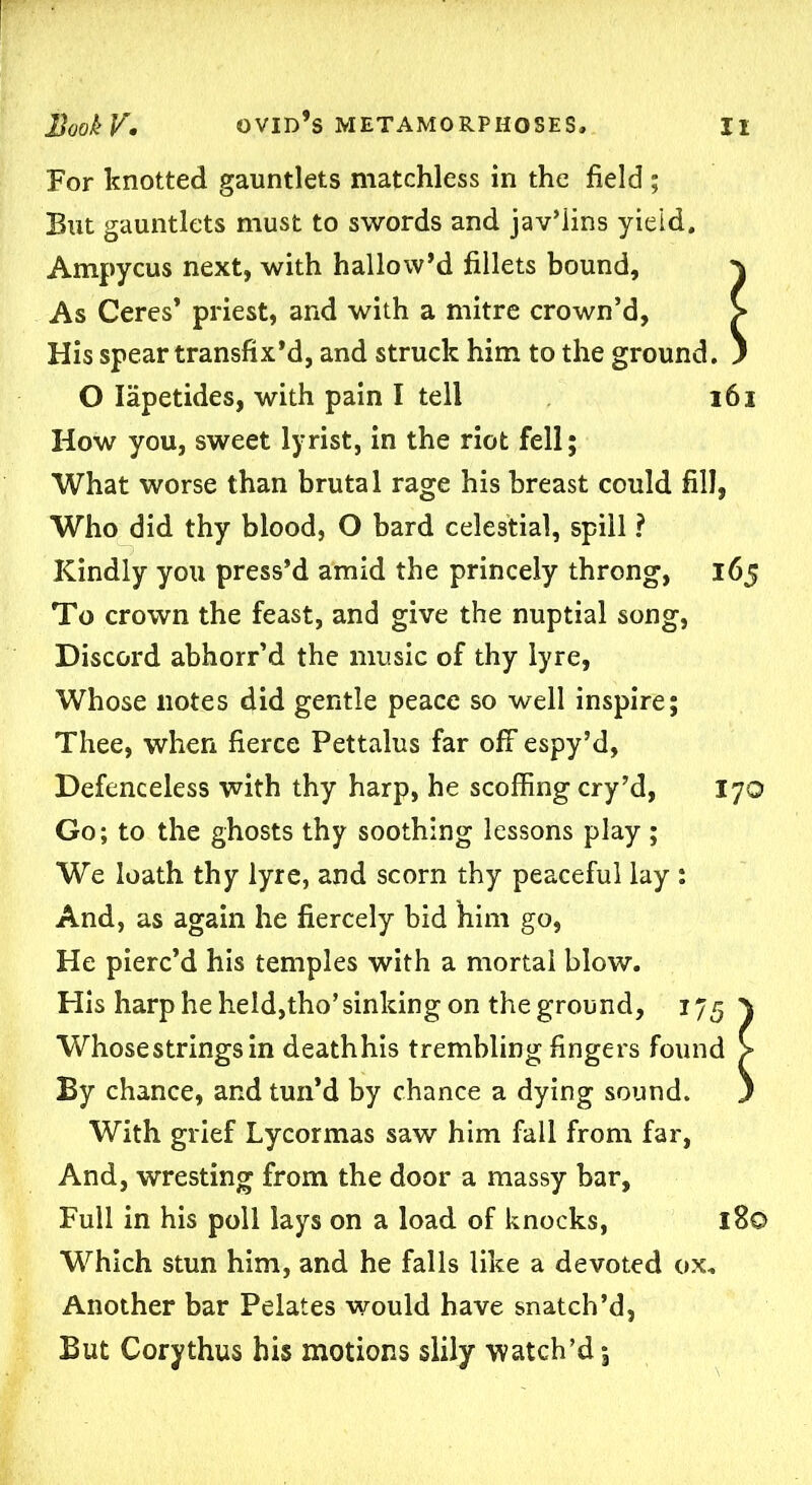 For knotted gauntlets matchless in the field ; But gauntlets must to swords and jav’lins yield. Ampycus next, with hallow’d fillets bound, \ As Ceres* priest, and with a mitre crown’d, > His spear transfix’d, and struck him to the ground. ) O Iapetides, with pain I tell 161 How you, sweet lyrist, in the riot fell; What worse than brutal rage his breast could fill, Who did thy blood, O bard celestial, spill ? Kindly you press’d amid the princely throng, 165 To crown the feast, and give the nuptial song, Discord abhorr’d the music of thy lyre, Whose notes did gentle peace so well inspire; Thee, when fierce Pettalus far ofF espy’d, Defenceless with thy harp, he scoffing cry’d, 170 Go; to the ghosts thy soothing lessons play; We loath thy lyre, and scorn thy peaceful lay : And, as again he fiercely bid him go, He pierc’d his temples with a mortal blow. His harp he held,tho’ sinking on the ground, 175} Whose strings in deathhis trembling fingers found > By chance, and tun’d by chance a dying sound. ) With grief Lycormas saw him fall from far, And, wresting from the door a massy bar, Full in his poll lays on a load of knocks, I Bo Which stun him, and he falls like a devoted ox. Another bar Pelates would have snatch’d, But Corythus his motions slily watch’d;