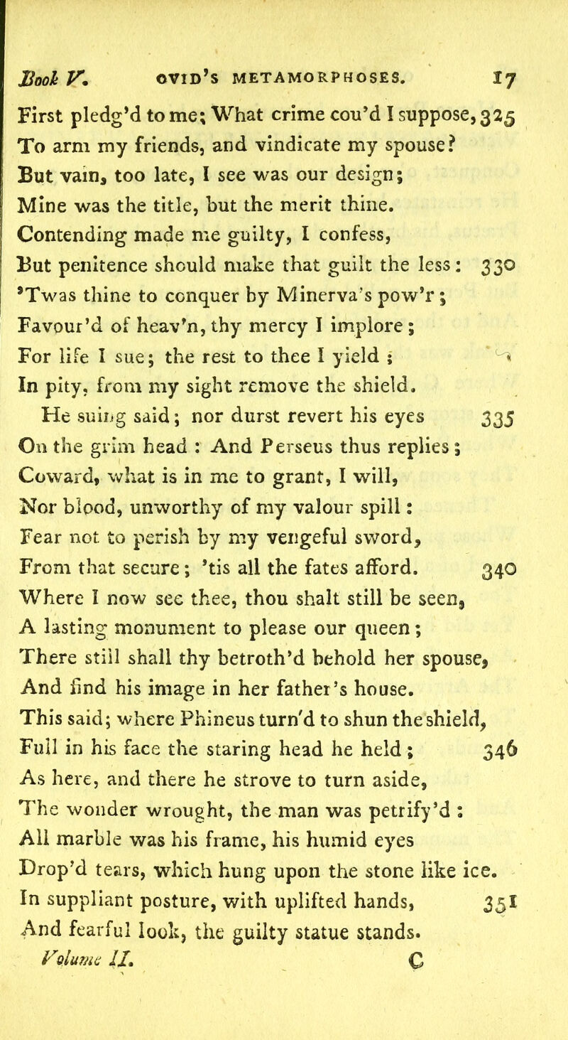 First pledg’d to me; What crime cou’d I suppose, 325 To arm my friends, and vindicate my spouse? But vain, too late, I see was our design; Mine was the title, but the merit thine. Contending made me guilty, I confess, But penitence should make that guilt the less; 330 *Twas thine to conquer by Minerva's pow’r; Favour’d of heav’n, thy mercy I implore ; For life I sue; the rest to thee I yield ; ^ In pity, from my sight remove the shield. He suing said; nor durst revert his eyes 335 On the grim head : And Perseus thus replies; Coward, what is in me to grant, I will, Nor blood, unworthy of my valour spill; Fear not to perish by my vengeful sword. From that secure; *tis all the fates afford. 340 Where I now see thee, thou shalt still be seen, A lasting monument to please our queen; There still shall thy betroth’d behold her spouse* And find his image in her father’s house. This said; where Phineus turn'd to shun the shield, Full in his face the staring head he held; 346 As here, and there he strove to turn aside, The wonder wrought, the man was petrify’d : All marble was his frame, his humid eyes Drop’d tears, which hung upon the stone like ice. In suppliant posture, with uplifted hands, 35I And fearful look, the guilty statue stands. Vplume //. C