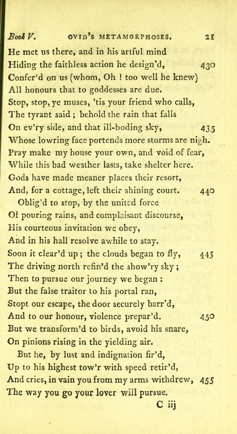 He met us there, and in his artful mind Hiding the faithless action he design’d, 430 Confer’d on us (whom, Oh ! too well he knew) All honours that to goddesses are due. Stop, stop, ye muses, ’tis your friend who calls, The tyrant said ; behold the rain that falls O11 ev’ry side, and that ill-boding sky, 435 Whose lowring face portends more storms are nigh. Fray make my house your own, and void of fear, While this bad weather lasts, take shelter here. Gods have made meaner places their resort, And, for a cottage, left their shining court. 440 Oblig’d to stop, by the united force Of pouring rains, and complaisant discourse, His courteous invitation we obey, And in his hall resolve awhile to stay. Soon it clear’d up ; the clouds began to fly, 445 The driving north refin’d the show’ry sky; Then to pursue our journey we began : But the false traitor to his portal ran, Stopt our escape, the door securely barr’d, And to our honour, violence prepar’d. 450 But we transform’d to birds, avoid his .snare. On pinions rising in the yielding air. But he, by lust and indignation fir’d, Up to his highest tow’r with speed retir’d, And cries, in vain you from my arms withdrew, 455 The way you go your lover will pursue. C iij