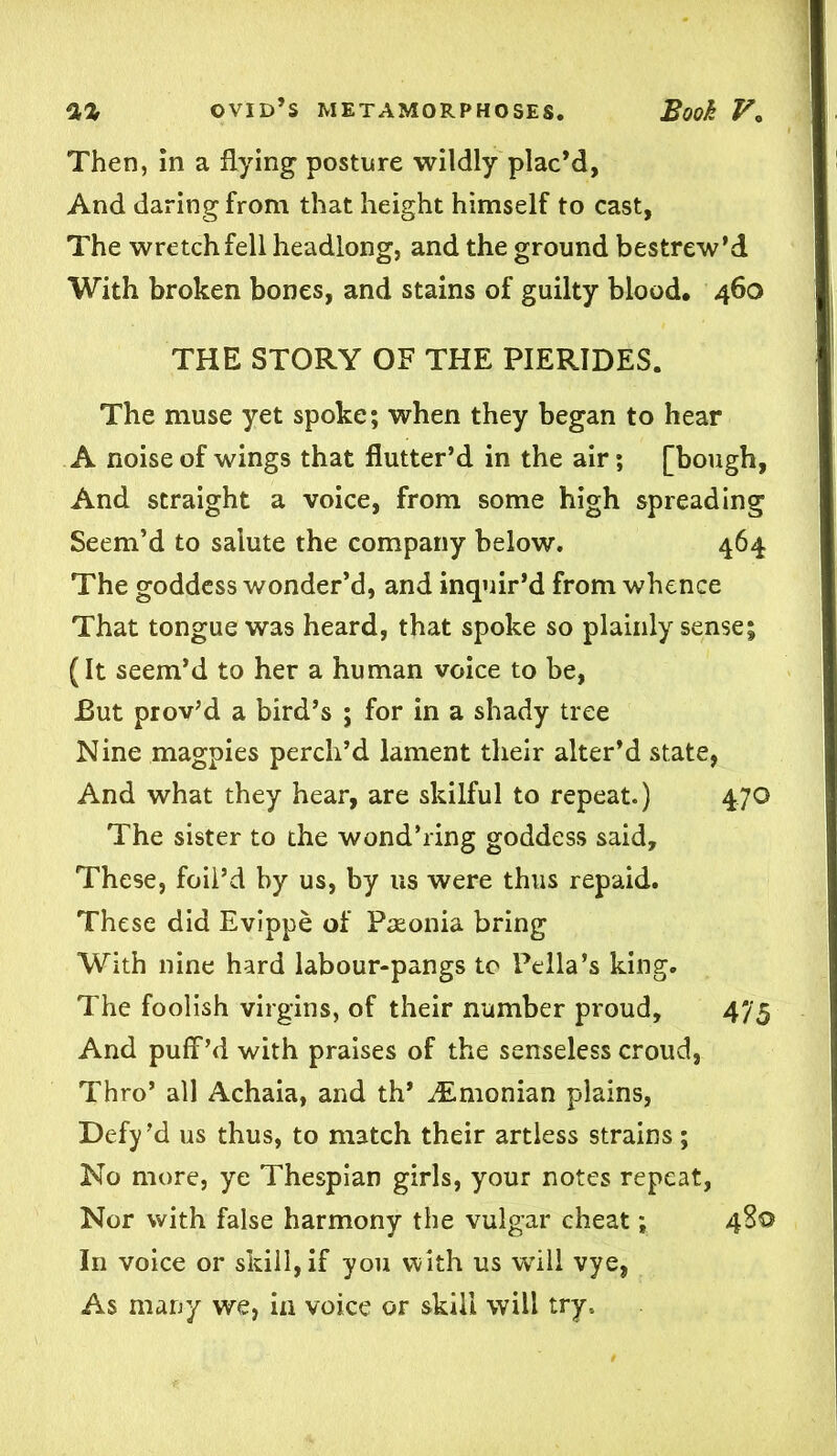 Then, in a flying posture wildly plac’d, And daring from that height himself to cast, The wretch fell headlong, and the ground bestrew’d With broken bones, and stains of guilty blood. 460 THE STORY OF THE PIERIDES. The muse yet spoke; when they began to hear A noise of wings that flutter’d in the air; [bough, And straight a voice, from some high spreading Seem’d to salute the company below. 464 The goddess wonder’d, and inquir’d from whence That tongue was heard, that spoke so plainly sense; (It seem’d to her a human voice to be, .But prov’d a bird’s ; for in a shady tree Nine magpies perch’d lament their alter’d state, And what they hear, are skilful to repeat.) 470 The sister to the wond’ring goddess said. These, foil’d by us, by us were thus repaid. These did Evippe of Pteonia bring With nine hard labour-pangs to Pella’s king. The foolish virgins, of their number proud, 475 And puff’d with praises of the senseless croud, Thro’ all Achaia, and th’ iEmonian plains, Defy’d us thus, to match their artless strains; No more, ye Thespian girls, your notes repeat, Nor with false harmony the vulgar cheat; 480 In voice or skill, if you with us will vye, As many we, in voice or skill will try.