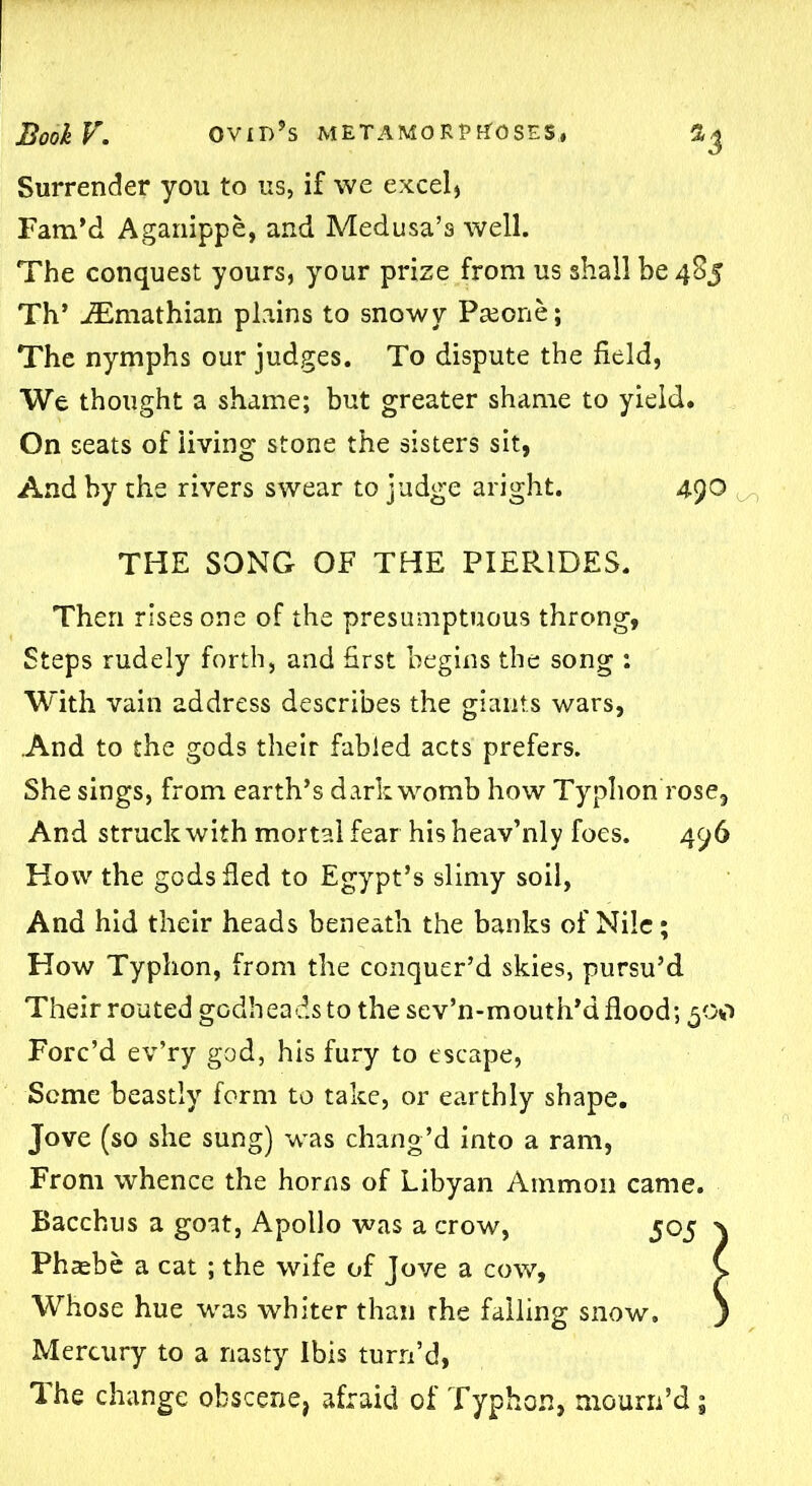 Surrender you to us, if we excel) Fam’d Aganippe, and Medusa’s well. The conquest yours, your prize from us shall be 485 Th’ iEmathian plains to snowy Pseone; The nymphs our judges. To dispute the field, We thought a shame; but greater shame to yield. On seats of living stone the sisters sit, And by the rivers swear to judge aright. 490 THE SONG OF THE PIER1DES. Then rises one of the presumptuous throng, Steps rudely forth, and first begins the song : With vain address describes the giants wars, .And to the gods their fabled acts prefers. She sings, from earth’s dark womb how Typhon rose, And struck with mortal fear his heav’nly foes. 496 How the gods fled to Egypt’s slimy soil, And hid their heads beneath the banks of Nile; How Typhon, from the conquer’d skies, pursu’d Their routed gGdheadsto the sev’n-mouth’d flood; 5 00 Forc’d ev’ry god, his fury to escape, Seme beastly form to take, or earthly shape, Jove (so she sung) was chang’d into a ram, From whence the horns of Libyan Ammon came. Bacchus a goat, Apollo was a crow, 505 \ Phaebe a cat ; the wife of Jove a cow, C Whose hue was whiter than rhe falling snow. j Mercury to a nasty Ibis turn’d, The change obscene, afraid of Typhon, mourn’d;