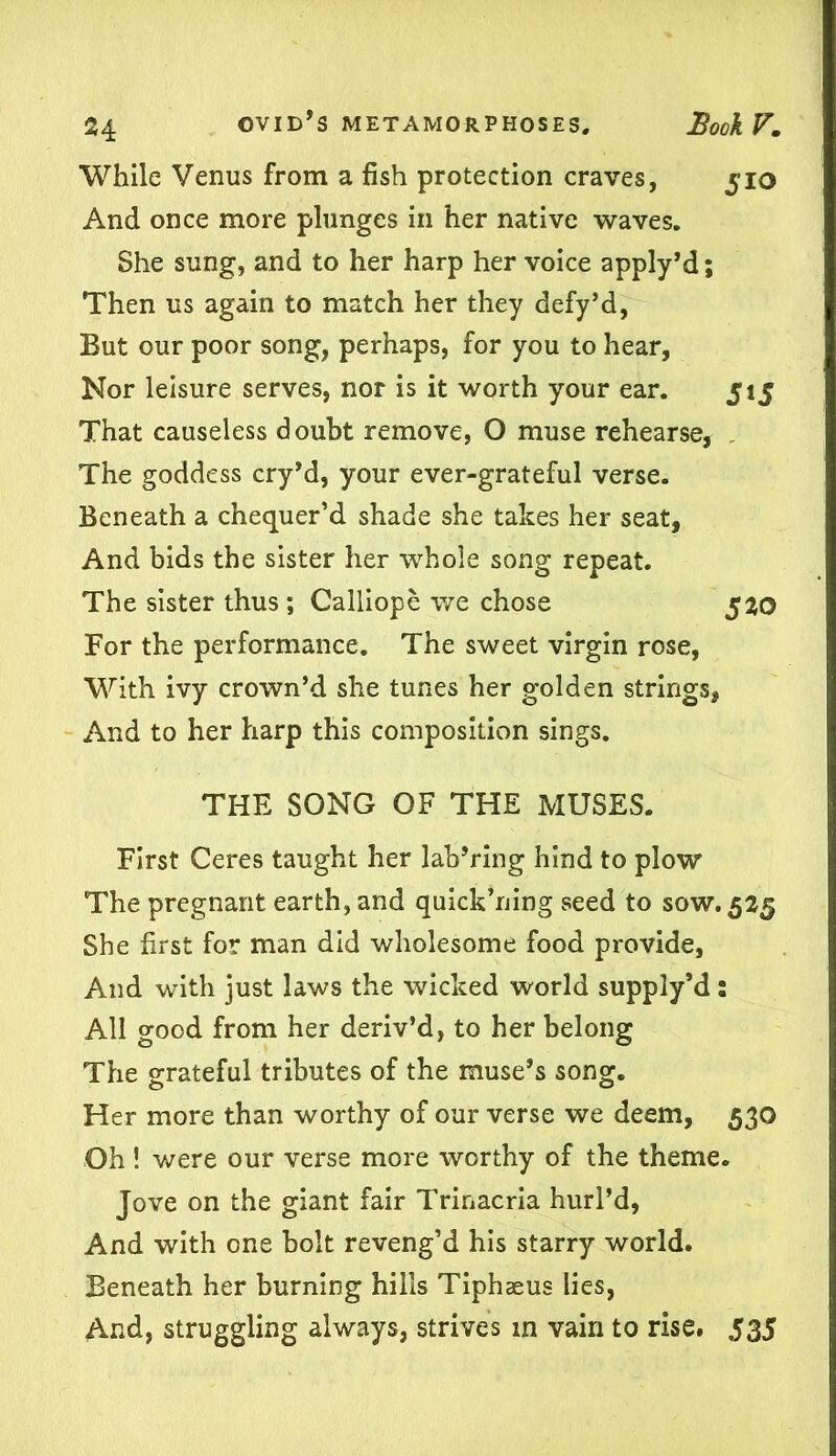 While Venus from a fish protection craves, 510 And once more plunges in her native waves. She sung, and to her harp her voice apply’d; Then us again to match her they defy’d, But our poor song, perhaps, for you to hear, Nor leisure serves, nor is it worth your ear. 515 That causeless doubt remove, O muse rehearse, The goddess cry’d, your ever-grateful verse. Beneath a chequer’d shade she takes her seat. And bids the sister her whole song repeat. The sister thus ; Calliope we chose 520 For the performance. The sweet virgin rose, With ivy crown’d she tunes her golden strings. And to her harp this composition sings. THE SONG OF THE MUSES. First Ceres taught her lab’ring hind to plow The pregnant earth, and quick’ning seed to sow. 525 She first for man did wholesome food provide, And with just laws the wicked world supply’d: All good from her deriv’d, to her belong The grateful tributes of the muse’s song. Her more than worthy of our verse we deem, 530 Oh ! were our verse more worthy of the theme. Jove on the giant fair Trinacria hurl’d, And with one bolt reveng’d his starry world. Beneath her burning hills Tiphaeus lies, And, struggling always, strives in vain to rise. 535