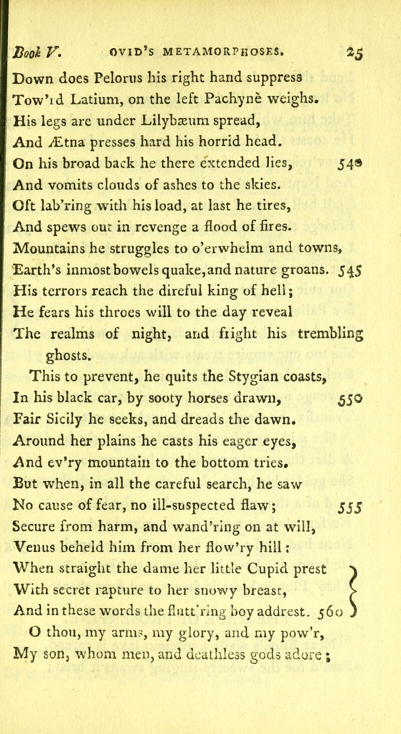 Down does Pelorus his right hand suppress Tow’rd Latium, on the left Pachyne weighs. His legs are under Liiybseum spread, And ditna presses hard his horrid head. On his broad back he there extended lies, 54® And vomits clouds of ashes to the skies. Oft lab’ring with his load, at last he tires, And spews out in revenge a flood of fires. Mountains he struggles to o’erwhelm and towns. Earth’s inmost bowels quake, and nature groans. 545 His terrors reach the direful king of hell; He fears his throes will to the day reveal The realms of night, and fright his trembling ghosts. This to prevent, he quits the Stygian coasts, In his black car, by sooty horses drawn, 55© Fair Sicily he seeks, and dreads the dawn. Around her plains he casts his eager eyes. And ev’ry mountain to the bottom tries. But when, in all the careful search, he saw No cause of fear, no ill-suspected flaw; 555 Secure from harm, and wand’ring on at will, Venus beheld him from her flow’ry hill: When straight the dame her little Cupid prest With secret rapture to her snowy breast, And in these words the fiutt’ring boy addrest. 560 O thou, my arm?, my glory, and my pow’r. My son, whom men, and deathless gods adore;