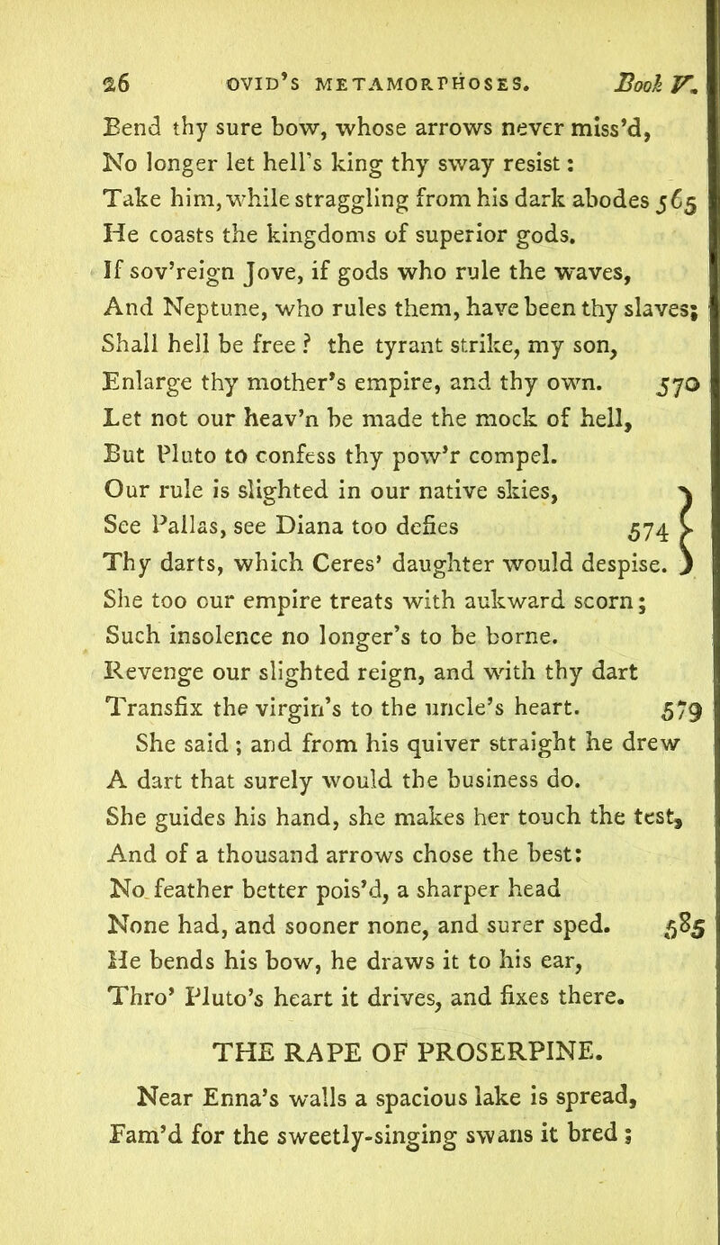 Bend thy sure bow, whose arrows never miss’d, No longer let hell’s king thy sway resist: Take him, while straggling from his dark abodes 565 He coasts the kingdoms of superior gods. If sov’reign Jove, if gods who rule the waves, And Neptune, who rules them, have been thy slaves; Shall hell be free ? the tyrant strike, my son. Enlarge thy mother’s empire, and thy own. 570 Let not our heav’n be made the mock of hell. But Pluto to confess thy pow’r compel. Our rule is slighted in our native skies, } See Pallas, see Diana too defies 574 V Thy darts, which Ceres’ daughter would despise. ) She too our empire treats with aukward scorn; Such insolence no longer’s to be borne. Revenge our slighted reign, and with thy dart Transfix the virgin’s to the uncle’s heart. 579 She said; and from his quiver straight he drew A dart that surely would the business do. She guides his hand, she makes her touch the test. And of a thousand arrows chose the best: No feather better pois’d, a sharper head None had, and sooner none, and surer sped. 585 He bends his bow, he draws it to his ear, Thro’ Pluto’s heart it drives, and fixes there. THE RAPE OF PROSERPINE. Near Enna’s walls a spacious lake is spread. Fam’d for the sweetly-singing swans it bred ;
