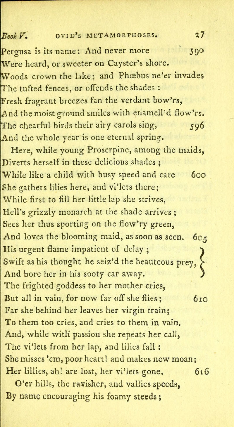 Pergusa is its name: And never more 590 Were heard, or sweeter on Cayster’s shore. Woods crown the lake; and Phoebus ne’er invades The tufted fences, or offends the shades : Fresh fragrant breezes fan the verdant bow’rs, And the moist ground smiles with enamell’d flow’rs. The chearful birds their airy carols sing, 596 And the whole year is one eternal spring. Here, while young Proserpine, among the maids, Diverts herself in these delicious shades ; While like a child with busy speed and care 600 She gathers lilies here, and vi’lets there; While first to fill her little lap she strives, Hell’s grizzly monarch at the shade arrives ; Sees her thus sporting on the flow’ry green, And loves the blooming maid, as soon as seen. 605 His urgent flame impatient of delay ; \ Swift as his thought he seiz’d the beauteous prey, > And bore her in his sooty car away. ) The frighted goddess to her mother cries, But all in vain, for now far off she flies; 610 Far she behind her leaves her virgin train; To them too cries, and cries to them in vain. And, while with* passion she repeats her call, The vi’lets from her lap, and lilies fall : She misses ’em, poor heart! and makes new moan; Her lillies, ah! are lost, her vi’lets gone. 616 O’er hills, the ravisher, and valiies speeds, By name encouraging his foamy steeds;
