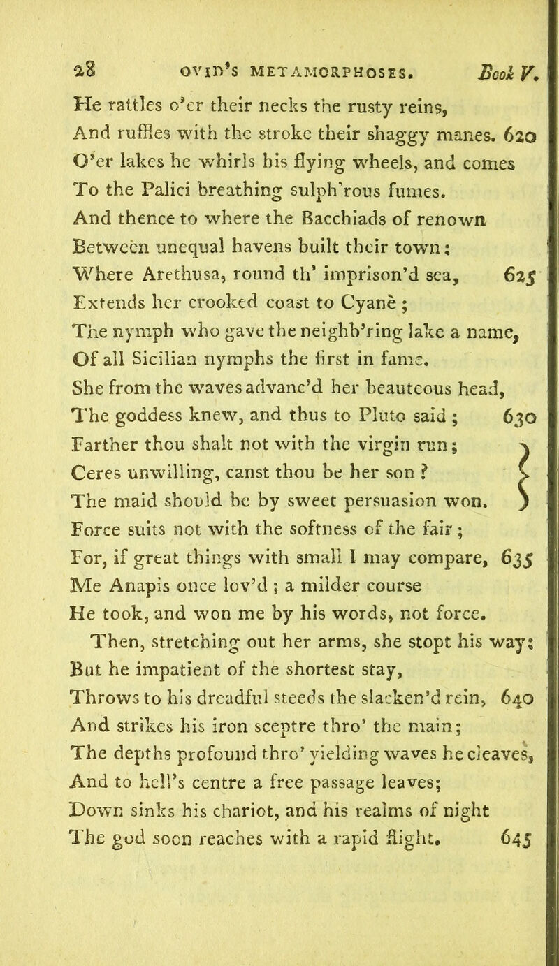 He rattles o’er their necks the rusty reins, And ruffles with the stroke their shaggy manes. 620 O’er lakes he whirls his flying wheels, and comes To the Palici breathing sulph'rous fumes. And thence to where the Bacchiads of renown Between unequal havens built their town; Where Arethusa, round th’ imprison’d sea, 625 Extends her crooked coast to Cyane ; The nymph who gave the neighh’ring lake a name. Of all Sicilian nymphs the first in fame. She from the waves advanc’d her beauteous head. The goddess knew, and thus to Pluto said ; 630 Farther thou shalt not with the virgin run; \ Ceres unwilling, canst thou he her son ? C The maid should be by sweet persuasion won. ) Force suits not with the softness of the fair ; For, if great things with small I may compare, 635 Me Anapis once lov’d ; a milder course He took, and won me by his words, not force. Then, stretching out her arms, she stopt his way; But he impatient of the shortest stay, Throws to his dreadful steeds the slacken’d rein, 640 And strikes his iron sceptre thro’ the main; The depths profound thro’ yielding waves he cleaves, And to hell’s centre a free passage leaves; Down sinks his chariot, and his realms of night The god soon reaches with a rapid Sight, 645