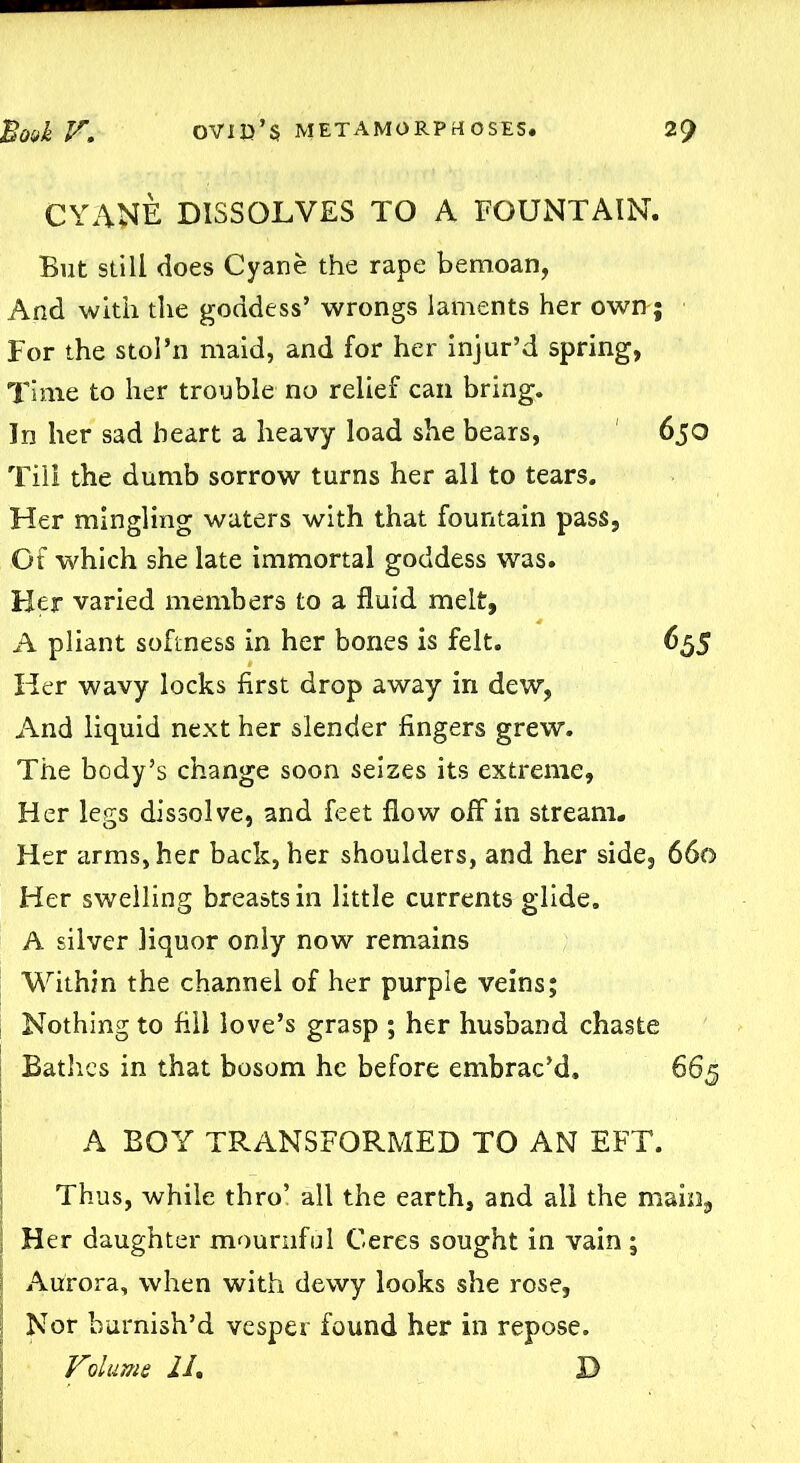 CYANE DISSOLVES TO A FOUNTAIN. But still does Cyane the rape bemoan, And with the goddess’ wrongs laments her own; For the stol’n maid, and for her injur’d spring, Time to her trouble no relief can bring. In her sad heart a heavy load she bears, 650 Till the dumb sorrow turns her all to tears. Her mingling waters with that fountain pass, Of which she late immortal goddess was. Her varied members to a fluid melt, A pliant softness in her bones is felt. 655 Her wavy locks first drop away in dew, And liquid next her slender fingers grew. The body’s change soon seizes its extreme. Her legs dissolve, and feet flow off in stream. Her arms, her back, her shoulders, and her side, 660 Her swelling breasts in little currents glide. A silver liquor only now remains Within the channel of her purple veins; Nothing to fill love’s grasp ; her husband chaste Bathes in that bosom he before embrac’d. 665 A BOY TRANSFORMED TO AN EFT. Thus, while thro’ all the earth, and all the main, Her daughter mournful Ceres sought in vain ; Aurora, when with dewy looks she rose. Nor burnish’d vesper found her in repose.