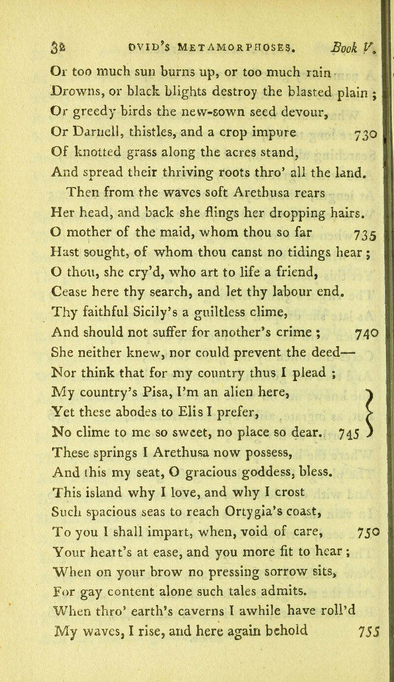 Or too much sun burns up, or too much rain Drowns, or black blights destroy the blasted plain ; Or greedy birds the new-sown seed devour, Or Darnell, thistles, and a crop impure 730 Of knotted grass along the acres stand. And spread their thriving roots thro’ all the land. Then from the waves soft Aretbusa rears Her head, and back she flings her dropping hairs. O mother of the maid, whom thou so far 735 Hast sought, of whom thou canst no tidings hear; O thou, she cry’d, who art to life a friend, Cease here thy search, and let thy labour end. Thy faithful Sicily’s a guiltless clime, And should not suffer for another’s crime ; 740 She neither knew, nor could prevent the deed-— Nor think that for my country thus I plead ; My country’s Pisa, I’m an alien here, } Yet these abodes to Elis I prefer, > No clime to me so sweet, no place so dear. 745 ) These springs I Arethusa now possess, And this my seat, O gracious goddess, bless. This island why I love, and why I crost Such spacious seas to reach Ortygia’s coast, To you I shall impart, when, void of care, 750 Your heart’s at ease, and you more fit to hear; When on your brow no pressing sorrow sits. For gay content alone such tales admits. When thro’ earth’s caverns I awhile have roll’d My waves, I rise, and here again behold 755