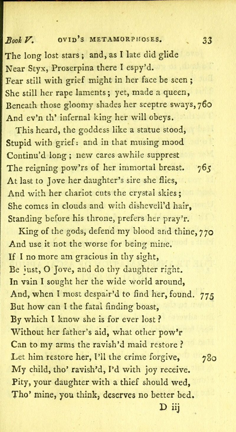 The long lost stars ; and, as I late did glide Near Styx, Proserpina there I espy’d. Fear still with grief might in her face be seen ; She still her rape laments; yet, made a queen, Beneath those gloomy shades her sceptre sways, 760 And ev’n th’ infernal king her wfill obeys. This heard, the goddess like a statue stood, Stupid with grief: and in that musing mood Continu’d long ; new cares awhile supprest The reigning pow’rs of her immortal breast. 765 At last to Jove her daughter’s sire she flies, And with her chariot cuts the crystal skies; She comes in clouds and with dishevell’d hair, Standing before his throne, prefers her pray’r. King of the gods, defend my blood and thine, 770 And use it not the worse for being mine. If I no more am gracious in thy sight, Be just, O Jove, and do thy daughter right. In vain I sought her the wide world around, And, when I most despair’d to find her, found. 775 But how can I the fatal finding boast, By which I know she is for ever lost ? Without her father’s aid, what other pow’r Can to my arms the ravish’d maid restore ? Let him restore her, I’ll the crime forgive, 780 My child, tho* ravish’d, I’d with joy receive. Pity, your daughter with a thief should wed, Tho’ mine, you think, deserves no better bed. D iij