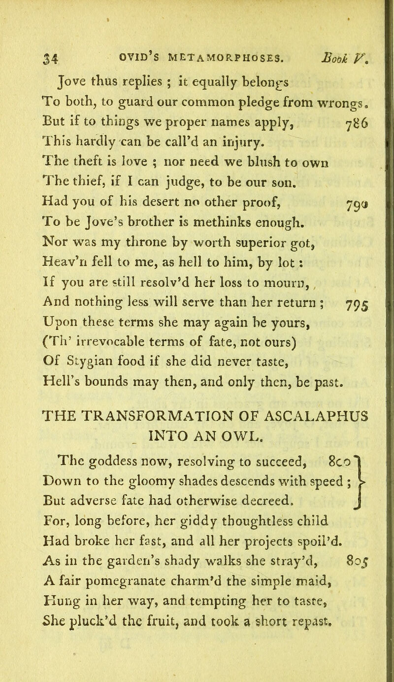 Jove thus replies ; it equally belongs To both, to guard our common pledge from wrongs. But if to things we proper names apply, 7B6 This hardly can be call’d an injury. The theft is love ; nor need we blush to own The thief, if I can judge, to be our son. Had you of his desert no other proof, 79a To be Jove’s brother is methinks enough. Nor was my throne by worth superior got, Heav’n fell to me, as hell to him, by lot: If you are still resolv’d her loss to mourn, And nothing less will serve than her return ; 795 Upon these terms she may again be yours, (Th’ irrevocable terms of fate, not ours) Of Stygian food if she did never taste, Hell’s bounds may then, and only then, be past. THE TRANSFORMATION OF ASCALAPHUS INTO AN OWL. The goddess now, resolving to succeed, 8col Down to the gloomy shades descends with speed ; > But adverse fate had otherwise decreed. J For, long before, her giddy thoughtless child Had broke her fast, and all her projects spoii’d. As in the garden’s shady walks she stray’d, 805 A fair pomegranate charm’d the simple maid, Hung in her way, and tempting her to taste, She pluck’d the fruit, and took a short repast.