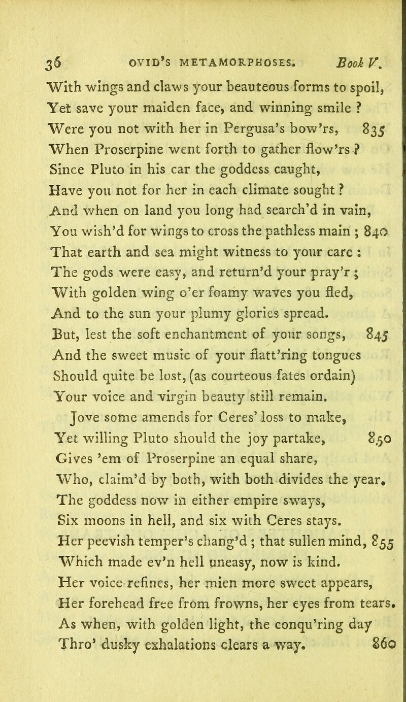 With wings and claws your beauteous forms to spoil, Yet save your maiden face, and winning smile ? Were you not with her in Pergusa’s bow’rs, 835 When Proserpine went forth to gather flow’rs ? Since Pluto in his car the goddess caught, Have you not for her in each climate sought ? And when on land you long had search’d in vain, You wish’d for wings to cross the pathless main ; 840 That earth and sea might witness to your care : The gods were easy, and return’d your pray’r ; With golden wing o’er foamy waves you fled. And to the sun your plumy glories spread. But, lest the soft enchantment of your songs, 845 And the sweet music of your flatt’ring tongues Should quite be lost, (as courteous fates ordain) Your voice and virgin beauty still remain. Jove some amends for Ceres’ loss to make, Yet willing Pluto should the joy partake, 8,50 Gives ’em of Proserpine an equal share, Who, claim’d by both, with both divides the year. The goddess now in either empire sways, Six moons in hell, and six with Ceres stays. Her peevish temper’s chang’d; that sullen mind, 855 Which made ev’n hell uneasy, now is kind. Her voice refines, her mien more sweet appears, Her forehead free from frowns, her eyes from tears. As when, with golden light, the conqu’ring day Thro’ dusky exhalations clears a way. 860