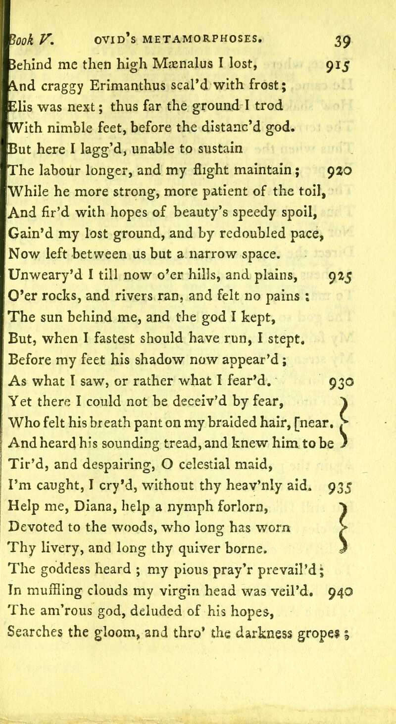 Behind me then high Masnalus I lost, 915 ^nd craggy Erimanthus scal’d with frost; Elis was next; thus far the ground I trod With nimble feet, before the distanc’d god. But here I lagg’d, unable to sustain The labour longer, and my flight maintain; 920 While he more strong, more patient of the toil, And fir’d with hopes of beauty’s speedy spoil, Gain’d my lost ground, and by redoubled pace, Now left between us but a narrow space. Unweary’d I till now o’er hiiis, and plains, 925 I O’er rocks, and rivers ran, and felt no pains ; The sun behind me, and the god I kept, But, when I fastest should have run, I stept. Before my feet his shadow now appear’d; As what I saw, or rather what 1 fear’d. 930 Yet there I could not be deceiv’d by fear, \ : Who felt his breath pant on my braided hair, [near. S And heard his sounding tread, and knew him to be } Tir’d, and despairing, O celestial maid, I’m caught, I cry’d, without thy heav’nly aid. 935 Help me, Diana, help a nymph forlorn, 1 Devoted to the woods, who long has worn > Thy livery, and long thy quiver borne. 5 The goddess heard ; my pious pray’r prevail’d; Tn muffling clouds my virgin head was veil’d. 940 The am’rous god, deluded of his hopes, Searches the gloom, and thro’ the darkness gropes* %