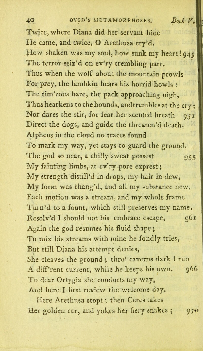 Twice, where Diana did her servant hide He came, and twice, O Arethusa cry’d. How shaken was my soul, how sunk my heart 1945 I The terror seiz’d on ev’ry trembling part. Thus when the wolf about the mountain prowls For prey, the lambkin hears his horrid howls : The tim’rous hare, the pack approaching nigh, Thus hearkens to the hounds, and trembles at the cry; Nor dares she stir, for fear her scented breath 951 Direct the dogs, and guide the threaten’d death. Alpheus in the cloud no traces found To mark my way, yet stays to guard the ground. The god so near, a chilly sweat possest 955 My fainting limbs, at ev’ry pore exprest; My strength distill’d in drops, my hair in dew, My form was chang’d, and all my substance new. Each motion was a stream, and my whole frame Turn’d to a fount, which still preserves my name. Resolv’d I should not his embrace escape, 961 Again the god resumes his fluid shape; To mix his streams with mine he fondly tries, But still Diana his attempt denies, She cleaves the ground ; thro’ caverns dark I run A diff’rent current, while he keeps his own. 966 To dear Ortygia she conducts my way, And here I first review the welcome day. Here Arethusa stopt then Ceres takes Her golden car, and yokes her fiery snakes ; 97^