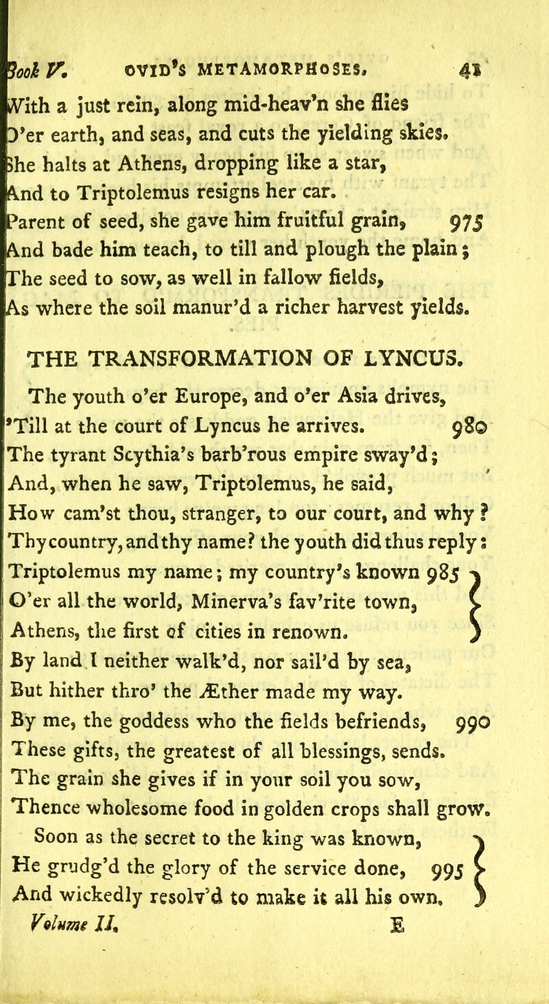 With a just rein, along mid-heav’n she flies 3’er earth, and seas, and cuts the yielding skies. She halts at Athens, dropping like a star, And to Triptolemus resigns her car. Parent of seed, she gave him fruitful grain, 975 And bade him teach, to till and plough the plain; The seed to sow, as well in fallow fields. As where the soil manur’d a richer harvest yields. THE TRANSFORMATION OF LYNCU3. The youth o’er Europe, and o’er Asia drives, ’Till at the court of Lyncus he arrives. 980 The tyrant Scythia’s barb’rous empire sway’d; And, when he saw, Triptolemus, he said, How cam’st thou, stranger, to our court, and why I Thy country, and thy name? the youth did thus reply; Triptolemus my name; my country’s known 985 i O’er all the world, Minerva’s fav’rite town, Athens, the first of cities in renown. By land I neither walk’d, nor sail’d by sea, But hither thro’ the ^Ether made my way. By me, the goddess who the fields befriends, 990 These gifts, the greatest of all blessings, sends. The grain she gives if in your soil you sow, Thence wholesome food in golden crops shall grow. Soon as the secret to the king was known, \ He grudg’d the glory of the service done, 995 > And wickedly resolv’d to make it all his own, ) Vvlume 11, E