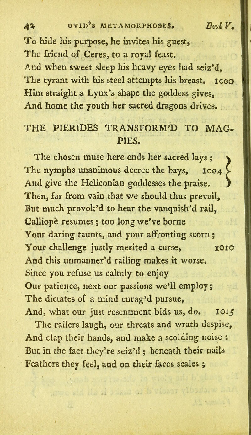 To hide his purpose, he invites his guest, The friend of Ceres, to a royal feast. And when sweet sleep his heavy eyes had seiz’d. The tyrant with his steel attempts his breast, icoo Him straight a Lynx’s shape the goddess gives, And home the youth her sacred dragons drives. THE PIERIDES TRANSFORM’D TO MAG- PIES. The chosen muse here ends her sacred lays ; } The nymphs unanimous decree the bays, 1004 V And give the Heliconian goddesses the praise. ) Then, far from vain that we should thus prevail. But much provok’d to hear the vanquish’d rail, Calliope resumes; too long we’ve borne Your daring taunts, and your affronting scorn ; Your challenge justly merited a curse, 1010 And this unmanner’d railing makes it worse. Since you refuse us calmly to enjoy Our patience, next our passions we’ll employ; The dictates of a mind enrag’d pursue, And, what our just resentment bids us, do. IOi$ The railers laugh, our threats and wrath despise, And clap their hands, and make a scolding noise : But in the fact they’re seiz’d ; beneath their nails Feathers they feel, and on their faces scales;