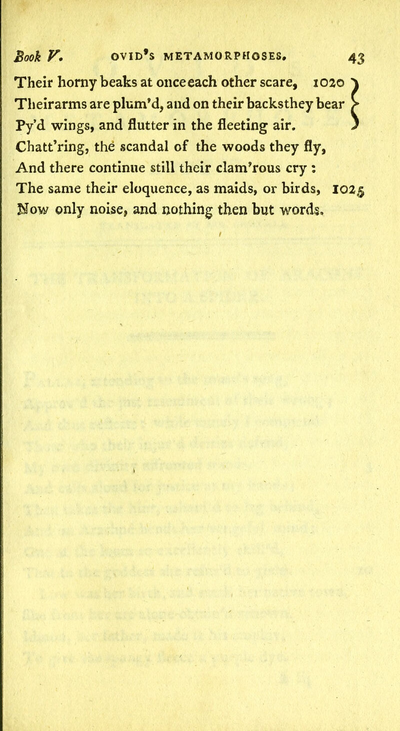 Their horny beaks at once each other scare, 1020 } Theirarms are plum’d, and on their backsthey bear > Py’d wings, and flutter in the fleeting air. ) Chatt’ring, the scandal of the woods they fly, And there continue still their clam’rous cry : The same their eloquence, as maids, or birds, 102.5 Now only noise, and nothing then but words.