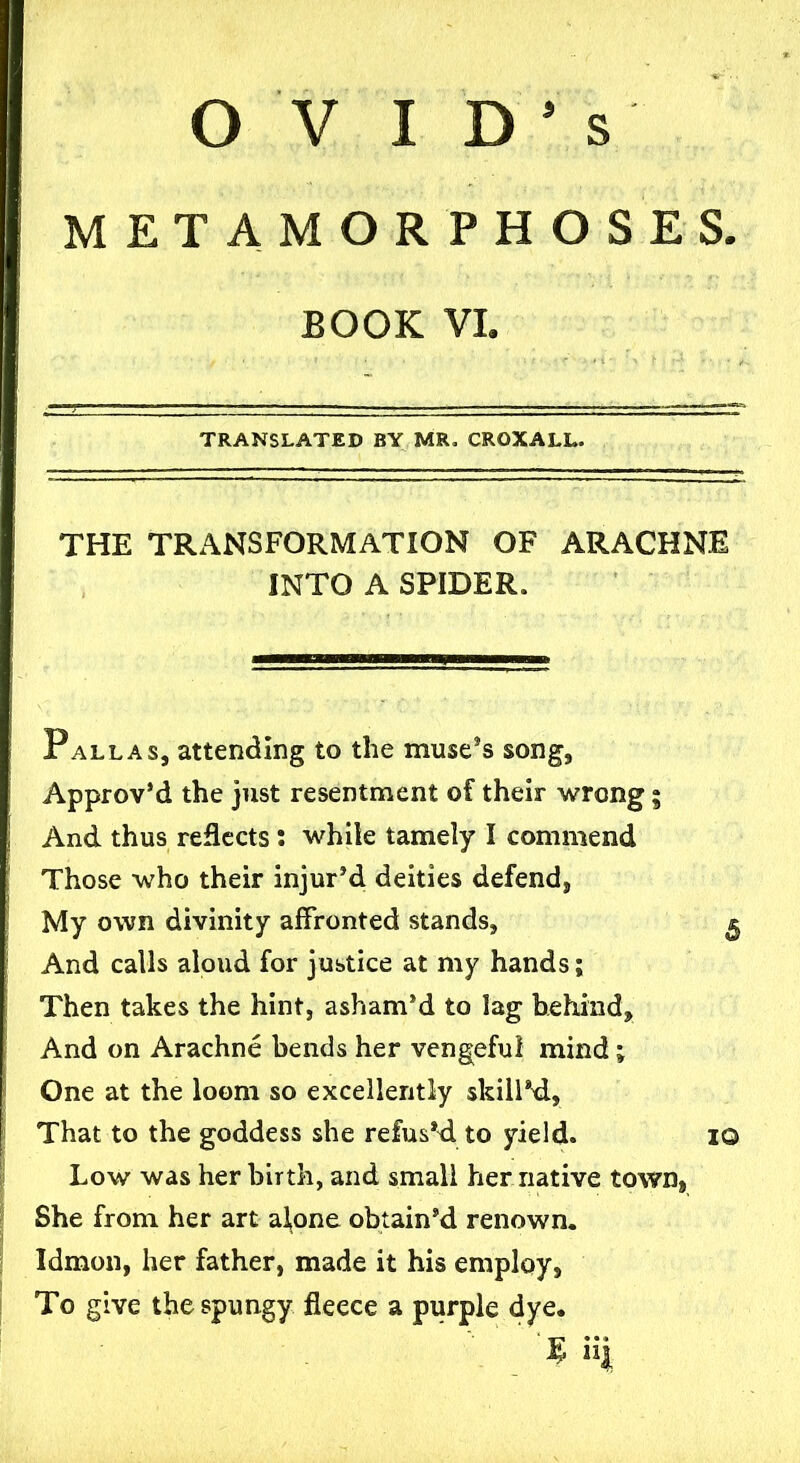 s OVID* METAMORPHOSES. BOOK VI. TRANSLATED BY MR. CROXALL. THE TRANSFORMATION OF ARACHNE INTO A SPIDER. Pallas, attending to the muse's song, Approv’d the just resentment of their wrong 5 And thus reflects: while tamely I commend Those who their injur’d deities defend, My own divinity affronted stands, ^ And calls aloud for justice at my hands; Then takes the hint, asham'd to lag behind. And on Arachne bends her vengeful mind; One at the loom so excellently skill'd, That to the goddess she refus'd to yield. 1© Low was her birth, and small her native town, She from her art alone obtain'd renown. Idmon, her father, made it his employ, To give the spungy fleece a purple dye. “I