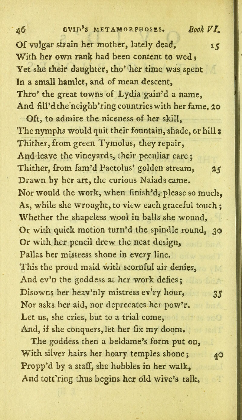 Of vulgar strain her mother, lately dead, 15 With her own rank had been content to wed •, Yet she their daughter, tho* her time was spent In a small hamlet, and of mean descent, Thro* the great towns of Lydia gain’d a name, And fill’d the neighb’ring countries with her fame. 20 Oft, to admire the niceness of her skill, The nymphs would quit their fountain, shade, or hill $ Thither, from green Tymolus, they repair, And leave the vineyards, their peculiar care; Thither, from fam’d Pactolus* golden stream, 2$ Drawn by her art, the curious Naiads came. Nor would the work, when finish’d, please so much, As, while she wrought, to view each graceful touch; Whether the shapeless wool in balls she wound. Or with quick motion turn’d the spindle round, 30 Or with her pencil drew the neat design, Pallas her mistress shone in every line. This the proud maid with scornful air denies, And ev’n the goddess at her work defies; Disowns her heav’nly mistress ev’ry hour, 35 Nor asks her aid, nor deprecates her pow’r. Let us, she cries, but to a trial come, And, if she conquers, let her fix my doom. The goddess then a beldame’s form put on. With silver hairs her hoary temples shone; Propp’d by a staff, she hobbles in her walk, And tott’ring thus begins her old wive’s talk. 40