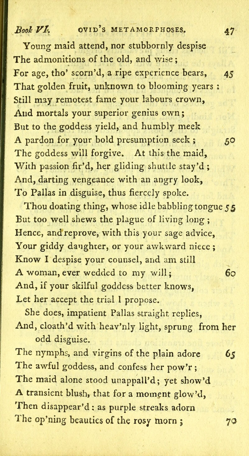 Young maid attend, nor stubbornly despise The admonitions of the old, and wise; For age, tho’ scorn’d, a ripe experience bears, 45 That golden fruit, unknown to blooming years : Still may remotest fame your labours crown. And mortals your superior genius own; But to the goddess yield, and humbly meek A pardon for your bold presumption seek ; 50 The goddess will forgive. At this the maid. With passion fir’d, her gliding shuttle stay’d; And, darting vengeance with an angry look, To Pallas in disguise, thus fiercely spoke. Thou doating thing, whose idle babbling tongue 55 But too well shews the plague of living long ; Hence, andreprove, with this your sage advice. Your giddy daughter, or your awkward niece; Know I despise your counsel, and am still A woman, ever wedded to my will; 60 And, if your skilful goddess better knows, Let her accept the trial 1 propose. She does, impatient Pallas straight replies, And, cloath’d with heav’nly light, sprung from her odd disguise. The nymphs, and virgins of the plain adore 65 The awful goddess, and confess her pow’r ; The maid alone stood unappall’d; yet show’d A transient blush, that for a momgnt glow’d, Then disappear’d: as purple streaks adorn 1 he op’ning beauties of the rosy morn ; 70