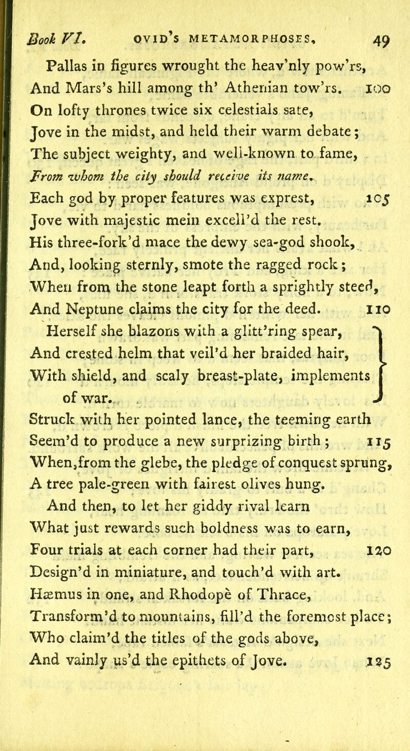 Pallas in figures wrought the heav’nly pow’rs. And Mars’s hill among th’ Athenian tow’rs. 100 On lofty thrones twice six celestials sate, Jove in the midst, and held their warm debate; The subject weighty, and well-known to fame, From iwhom the city should receive its ?iame. Each god by proper features was exprest, 105 Jove with majestic mein excell’d the rest. His three-fork’d mace the dewy sea-god shook. And, looking sternly, smote the ragged rock; When from the stone leapt forth a sprightly steed. And Neptune claims the city for the deed. 110 Herself she blazons with a glitt’ring spear, And crested helm that veil’d her braided hair, I With shield, and scaly breast-plate, implements f of war. J Struck with her pointed lance, the teeming earth Seem’d to produce a new surprizing birth ; 115 When,from the glebe, the pledge of conquest sprung, A tree pale-green with fairest olives hung. And then, to let her giddy rival learn What just rewards such boldness was to earn, Four trials at each corner had their part, 120 Design’d in miniature, and touch’d with art. Iiasmus in one, and Rhodope of Thrace, Transform’d to mountains, fill’d the foremost place; Who claim’d the titles of the gods above, And vainly us’d the epithets of Jove. 125