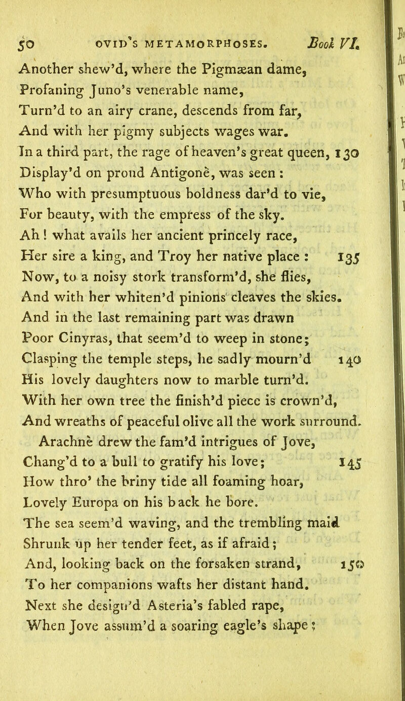 Another shew’d, where the Pigmasan dame. Profaning Juno’s venerable name, Turn’d to an airy crane, descends from far. And with her pigmy subjects wages war. In a third part, the rage of heaven’s great queen, 130 Display’d on proud Antigone, was seen : Who with presumptuous boldness dar’d to vie. For beauty, with the empress of the sky. Ah! what avails her ancient princely race, Her sire a king, and Troy her native place : 135 Now, to a noisy stork transform’d, she flies, And with her whiten’d pinions cleaves the skies. And in the last remaining part was drawn Poor Cinyras, that seem’d to weep in stone; Clasping the temple steps, he sadly mourn’d 140 His lovely daughters now to marble turn’d. With her own tree the finish’d piece is crown’d, And wreaths of peaceful olive all the work surround, Arachne drew the fam’d intrigues of Jove, Chang’d to a bull to gratify his love; 145 How thro’ the briny tide all foaming hoar, Lovely Europa on his back he bore. The sea seem’d waving, and the trembling maid Shrunk up her tender feet, as if afraid; And, looking back on the forsaken strand, 150 To her companions wafts her distant hand. Next she design’d Asteria’s fabled rape. When Jove assum’d a soaring eagle’s shape;