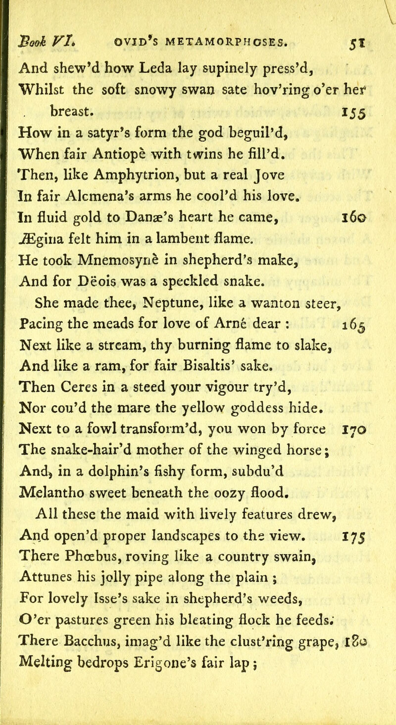 5* And shew’d how Leda lay supinely press’d, Whilst the soft snowy swan sate hov’ring o’er her breast. 155 How in a satyr’s form the god beguil’d, When fair Antiope with twins he fill’d. Then, like Amphytrion, but a real Jove In fair Alcmena’s arms he cool’d his love. In fluid gold to Danae’s heart he came, 160 iEgiria felt him in a lambent flame. He took Mnemosyrifc in shepherd’s make, And for Deois was a speckled snake. She made thee, Neptune, like a wanton steer. Pacing the meads for love of Arne dear : 165 Next like a stream, thy burning flame to slake, And like a ram, for fair Bisaltis’ sake. Then Ceres in a steed your vigour try’d, Nor cou’d the mare the yellow goddess hide. Next to a fowl transform’d, you won by force 170 The snake-hair’d mother of the winged horse; And* in a dolphin’s fishy form, subdu’d Melantho sweet beneath the oozy flood. All these the maid with lively features drew, And open’d proper landscapes to the view. 175 There Phoebus, roving like a country swain, Attunes his jolly pipe along the plain ; For lovely Isse’s sake in shepherd’s weeds, O’er pastures green his bleating flock he feeds; There Bacchus, imag’d like the clust’ring grape, 180 Melting bedrops Erigone’s fair lap;