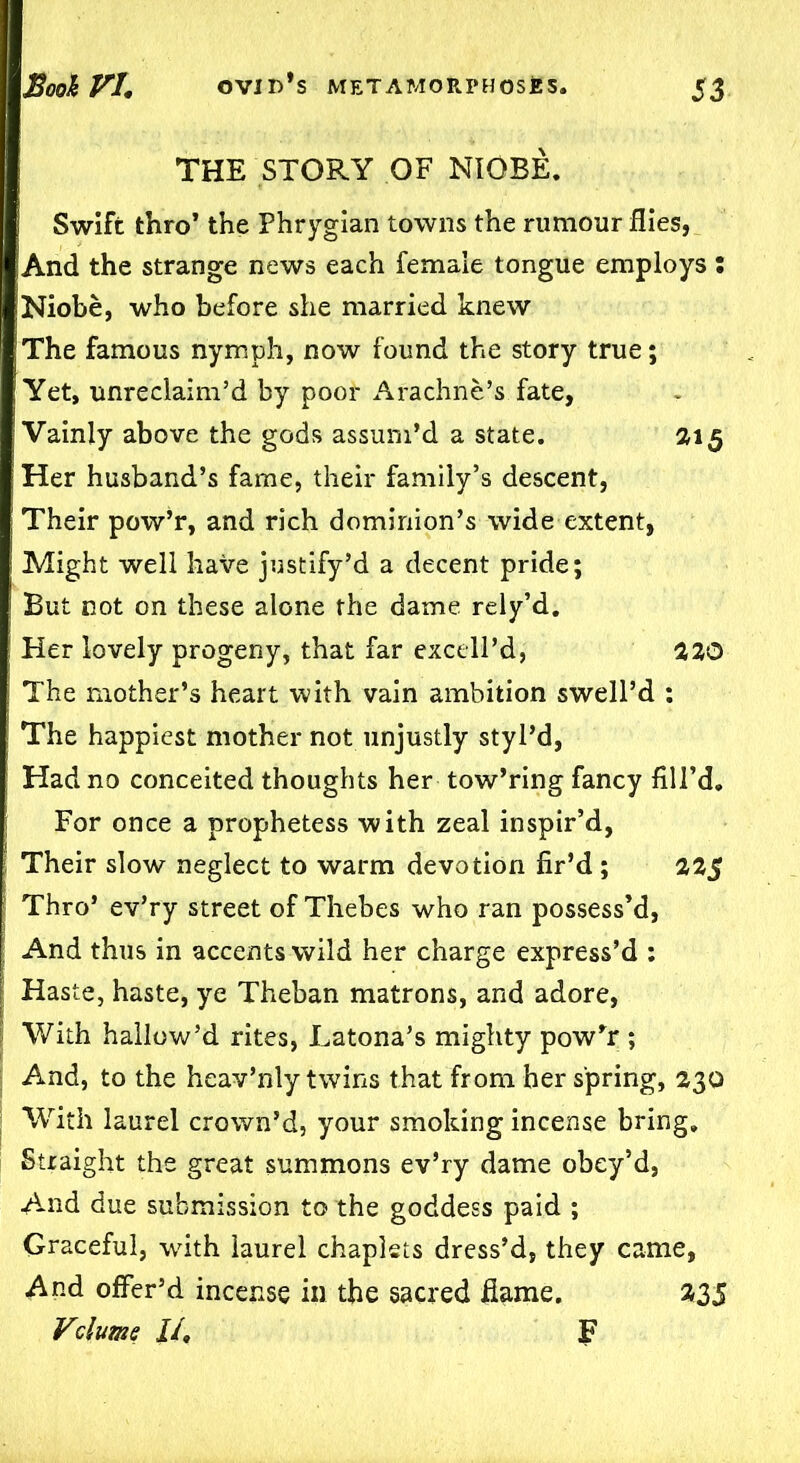 THE STORY OF NIOBE. Swift thro’ the Phrygian towns the rumour flies, ;And the strange news each female tongue employs : Niobe, who before she married knew The famous nymph, now found the story true; Yet, unreclaim’d by poor Arachne’s. fate, Vainly above the gods assum’d a state. 315 Her husband’s fame, their family’s descent, Their pow’r, and rich dominion’s wide extent, Might well have justify’d a decent pride; But not on these alone the dame rely’d. Her lovely progeny, that far excell’d, 220 The mother’s heart with vain ambition swell’d : The happiest mother not unjustly styl’d, Had no conceited thoughts her tow’ring fancy fill’d. For once a prophetess with zeal inspir’d, Their slow neglect to warm devotion fir’d ; 22$ Thro’ ev’ry street of Thebes who ran possess’d, And thus in accents wild her charge express’d : Haste, haste, ye Theban matrons, and adore, With hallow’d rites, Latona’s mighty pow’r ; And, to the heav’nly twins that from her spring, 230 With laurel crown’d, your smoking incense bring. Straight the great summons ev’ry dame obey’d, And due submission to the goddess paid ; Graceful, with laurel chaplets dress’d, they came, And offer’d incense in the sacred flame. 335 Vslume II, F