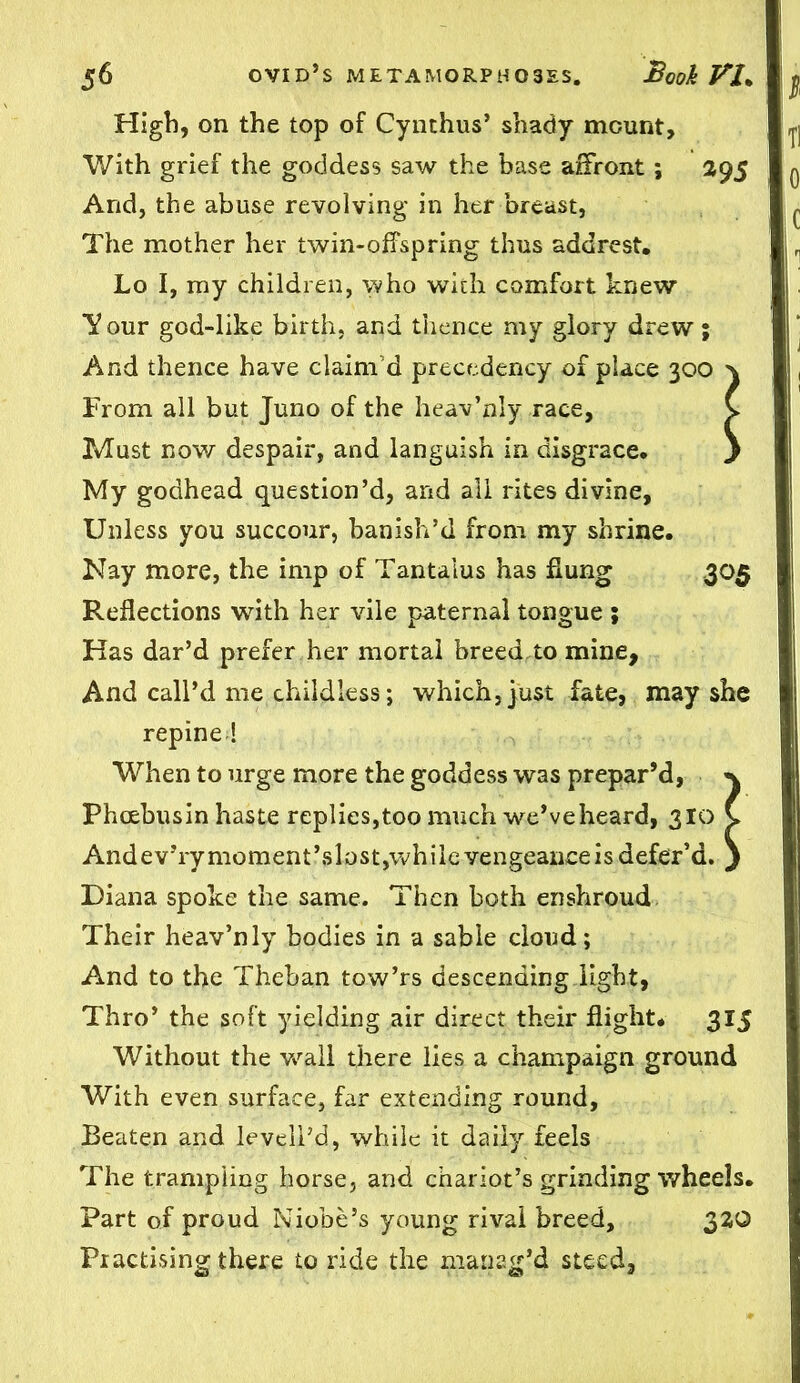 High, on the top of Cynthus’ shady mount. With grief the goddess saw the base affront; 395 And, the abuse revolving in her breast, The mother her twin-offspring thus addrest. Lo I, my children, who with comfort knew Tour god-like birth, and thence my glory drew; And thence have claim’d precedency of place 300 } From all but Juno of the heav’nly race, v Must now despair, and languish in disgrace. } My godhead question’d, and all rites divine, Unless you succour, banish’d from my shrine. Kay more, the imp of Tantalus has flung 305 Reflections with her vile paternal tongue ; Has dar’d prefer her mortal breed to mine. And call’d me childless; which,just fate, may she repine ! When to urge more the goddess was prepar’d, Phcebusin haste replies,too much we’ve heard, 310 C AndevTymoment\slost,whilevengeanceisdefer’d. j Diana spoke the same. Then both enshroud Their heav’nly bodies in a sable cloud; And to the Theban tow’rs descending light, Thro’ the soft yielding air direct their flight. 315 Without the wall there lies a champaign ground With even surface, far extending round. Beaten and leveil’d, while it daily feels The trampling horse, and chariot’s grinding wheels. Part of proud Niobe’s young rival breed, 330 Practising there to ride the manatr’d steed.