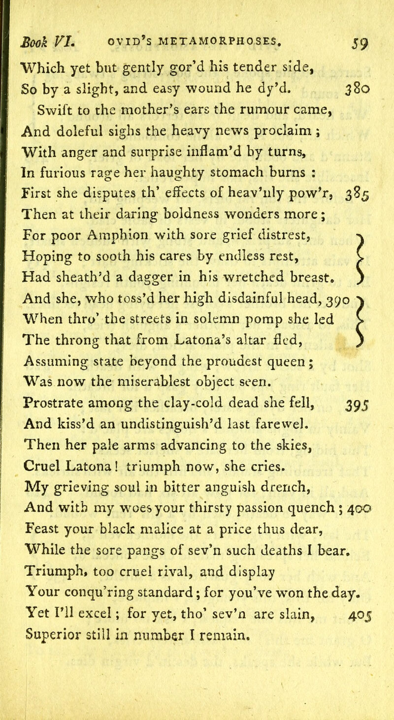 Which yet but gently gor’d his tender side, So by a slight, and easy wound he dy’d. 380 Swift to the mother’s ears the rumour came, And doleful sighs the heavy news proclaim ; With anger and surprise inflam’d by turns. In furious rage her haughty stomach burns : First she disputes th’ effects of heav’nly pow’r, 385 Then at their daring boldness wonders more; For poor Amphion with sore grief distrest, Hoping to sooth his cares by endless rest, C Had sheath’d a dagger in his wretched breast. ) And she, who toss’d her high disdainful head, 390 } When thro’ the streets in solemn pomp she led > The throng that from Latona’s altar fled, ) Assuming state beyond the proudest queen ; Was now the miserablest object seen. Prostrate among the clay-cold dead she fell, 395 And kiss’d an undistinguish’d last farewel. Then her pale arms advancing to the skies, Cruel Latona! triumph now, she cries. My grieving soul in bitter anguish drench, And with my woes your thirsty passion quench ; 400 Feast your black malice at a price thus dear, While the sore pangs of sev’n such deaths I bear. Triumph, too cruel rival, and display Your conqu’ring standard; for you’ve won the day. Yet I’ll excel; for yet, tho’ sev’n are slain, 405 Superior still in number I remain.