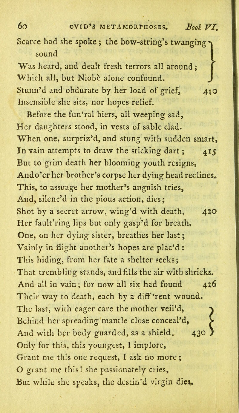 Scarce had she spoke ; the bow-string’s twanging sound Was heard, and dealt fresh terrors all around; Which all, but Niobe alone confound. Stunn’d and obdurate by her load of grief, 410 Insensible she sits, nor hopes relief. Before the fun’ral biers, all weeping sad. Her daughters stood, in vests of sable clad. When one, surpriz’d, and stung with sudden smart, In vain attempts to draw the sticking dart; 415 But to grim death her blooming youth resigns, Ando’er her brother’s corpse her dying head reclines. This, to assuage her mother’s anguish tries, And, silenc’d in the pious action, dies; Shot by a secret arrow, wing’d with death, 420 Her fault’ring lips but only gasp’d for breath. One, on her dying sister, breathes her last; Vainly in flight another’s hopes are plac’d: This hiding, from her fate a shelter seeks; That trembling stands, and fills the air writh shrieks. And all in vain; for now all six had found 426 Their way to death, each by a different wound. The last, with eager care the mother veil’d, \ Behind her spreading mantle close conceal’d, > And with her body guarded, as a shield, 430 } Only for this, this youngest, I implore, Grant me this one request, I ask no more; O grant me this! she passionately cries, But while she speaks, the destin’d virgin dies.