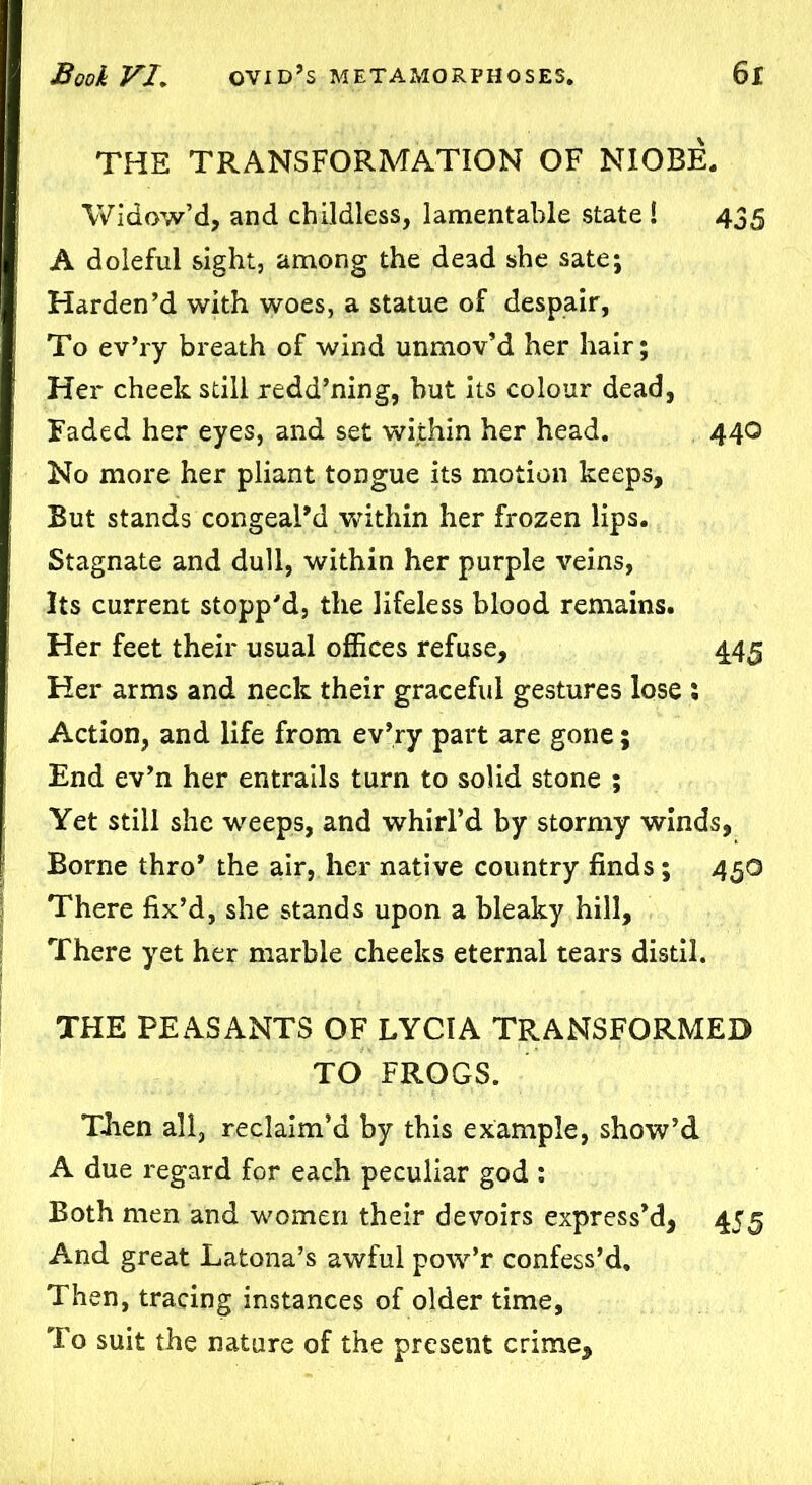 THE TRANSFORMATION OF NIOBE. Widow’d, and childless, lamentable state ! 435 A doleful sight, among the dead she sate; Harden’d with woes, a statue of despair, To ev’ry breath of wind unmov’d her hair; Her cheek still redd’ning, but its colour dead, Faded her eyes, and set within her head. 440 No more her pliant tongue its motion keeps. But stands congeal’d within her frozen lips. Stagnate and dull, within her purple veins, Its current stopp'd, the lifeless blood remains. Her feet their usual offices refuse, 445 Her arms and neck their graceful gestures lose % Action, and life from ev’ry part are gone; End ev’n her entrails turn to solid stone ; Yet still she weeps, and whirl’d by stormy winds, Borne thro* the air, her native country finds ; 45O There fix’d, she stands upon a bleaky hill, There yet her marble cheeks eternal tears distil. THE PEASANTS OF LYCIA TRANSFORMED TO FROGS. Then all, reclaim’d by this example, show’d A due regard for each peculiar god : Both men and women their devoirs express’d, 455 And great Latona’s awful pow’r confess’d. Then, tracing instances of older time. To suit the nature of the present crime.