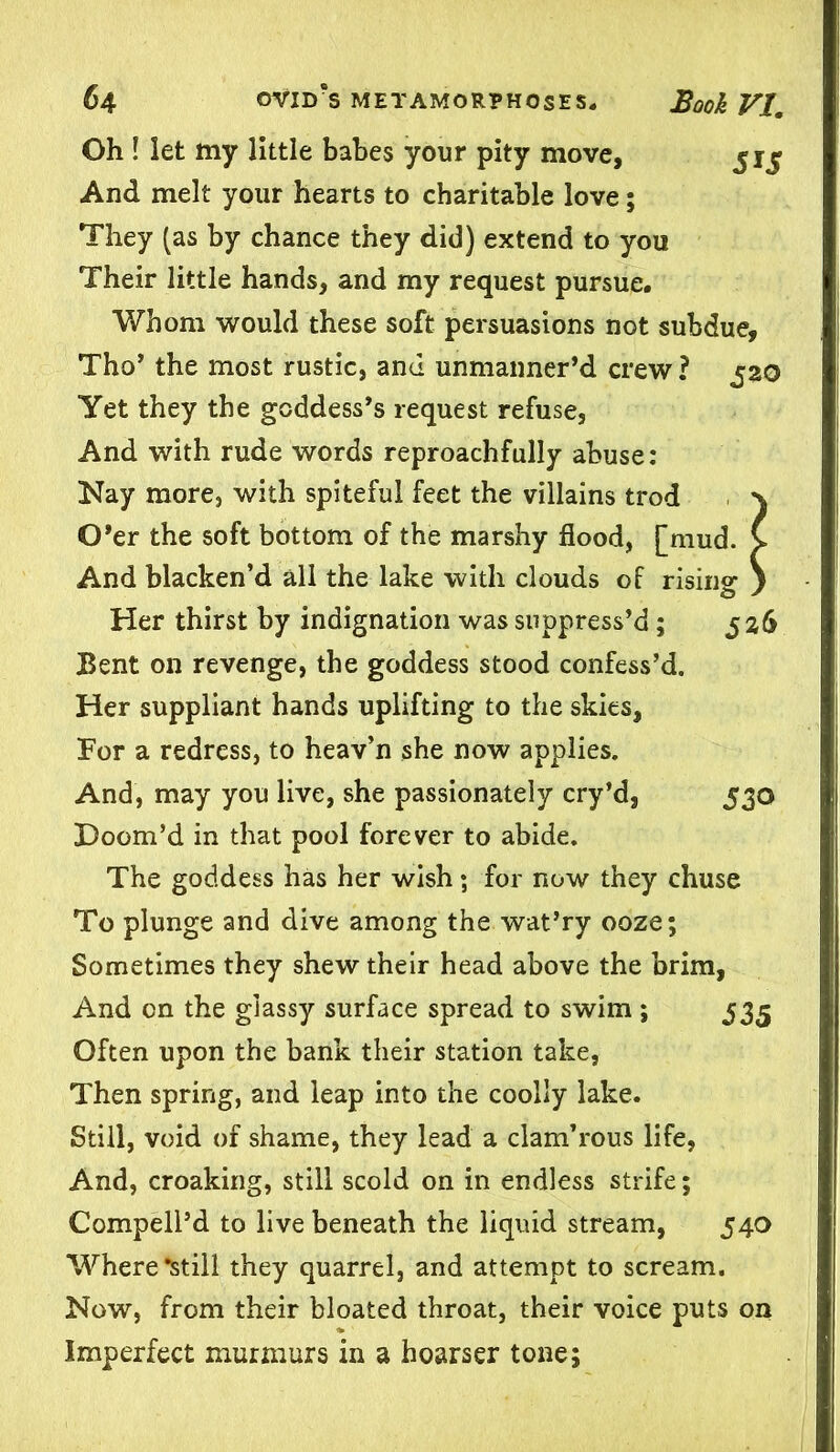 Oh ! let my little babes your pity move, 51^ And melt your hearts to charitable love; They (as by chance they did) extend to you Their little hands, and my request pursue. Whom would these soft persuasions not subdue, Tho’ the most rustic, and unmanner’d crew ? 520 Yet they the goddess’s request refuse, And with rude words reproachfully abuse: Kay more, with spiteful feet the villains trod x O’er the soft bottom of the marshy flood, [mud. C And blacken’d all the lake with clouds of rising ) Her thirst by indignation was suppress’d; 526 Bent on revenge, the goddess stood confess’d. Her suppliant hands uplifting to the skies, For a redress, to heav’n she now applies. And, may you live, she passionately cry’d, 530 Doom’d in that pool forever to abide. The goddess has her wish; for now they chuse To plunge and dive among the wat’ry ooze; Sometimes they shew their head above the brim, And on the glassy surface spread to swim ; 535 Often upon the bank their station take, Then spring, and leap into the coolly lake. Still, void of shame, they lead a clam’rous life, And, croaking, still scold on in endless strife; Compell’d to live beneath the liquid stream, 540 Where •still they quarrel, and attempt to scream. Now, from their bloated throat, their voice puts on Imperfect murmurs in a hoarser tone;