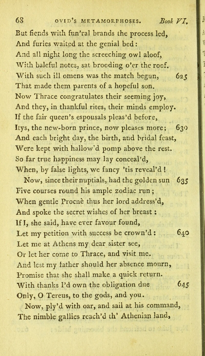 But fiends with fun’ral brands the process led. And furies waited at the genial bed: And all night long the screeching owl aloof, With baleful notes, sat brooding o’er the roof. With such ill omens was the match begun, 625 That made them parents of a hopeful son. Now Thrace congratulates their seeming joy, And they, in thankful rites, their minds employ. If the fair queen’s espousals pleas’d before, Itys, the new-born prince, now pleases more; 630 And each bright day, the birth, and bridal feast, Were kept with hallow’d pomp above the rest. So far true happiness may lay conceal’d. When, by false lights, we fancy ’tis reveal’d ! Now, since their nuptials, had the golden sun 635 Five courses round his ample zodiac run ; When gentle Procne thus her lord address’d, And spoke the secret wishes of her breast; If I, she said, have ever favour found, Let my petition with success be crown’d : 640 Let me at Athens my dear sister see, Or let her come to Thrace, and visit me. And lest my father should her absence mourn, Promise that she shall make a quick return. With thanks Pd own the obligation due 645 Only, O Tereus, to the gods, and you. Now, ply’d with oar, and sail at his command, The nimble gallies reach’d tip Athenian land,