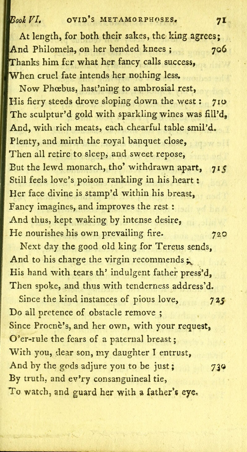 At length, for both their sakes, the king agrees; And Philomela, on her bended knees ; 706 Thanks him fcr what her fancy calls success, When cruel fate intends her nothing less. Now Phoebus, hast’ning to ambrosial rest, His fiery steeds drove sloping down the west: 710 The sculptur’d gold with sparkling wines was fill’d^ And, with rich meats, each chearful table smil’d. Plenty, and mirth the royal banquet close, Then all retire to sleep, and sweet repose, But the lewd monarch, tho* withdrawn apart, 715 Still feels love’s poison rankling in his heart; Her face divine is stamp’d within his breast, Fancy imagines, and improves the rest : And thus, kept waking by intense desire, He nourishes his own prevailing fire. 720 Next day the good old king for Tereus sends, And to his charge the virgin recommends ^ His hand with tears th’ indulgent father press’d, Then spoke, and thus with tenderness address’d. Since the kind instances of pious love, 725 Do all pretence of obstacle remove ; Since Procne’s, and her own, with your request, O’er-rule the fears of a paternal breast; With you, dear son, my daughter I entrust, And by the gods adjure you to be just; By truth, and ev’ry consanguineal tie, To watch, and guard her with a father’s eye* 71®