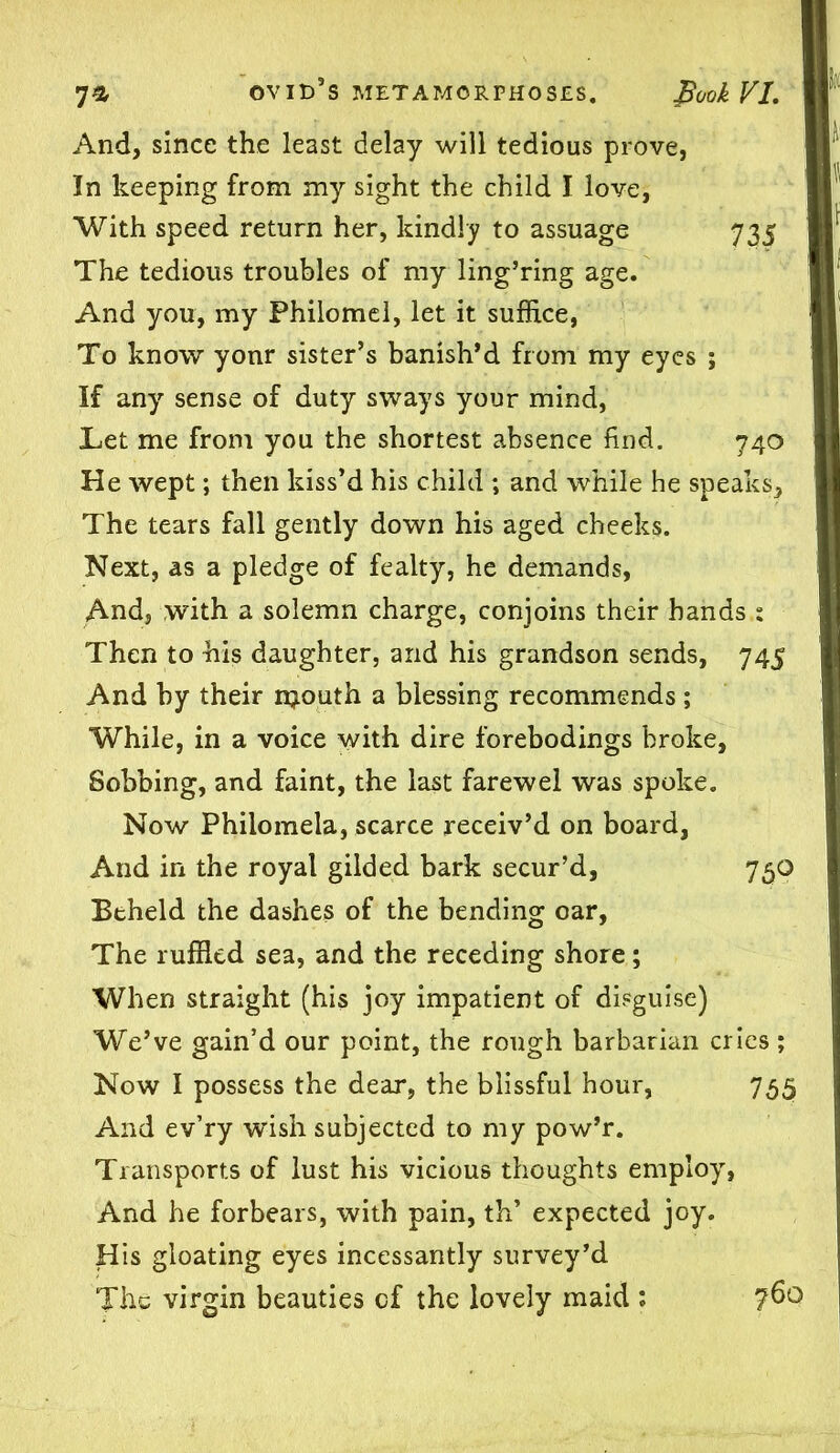 And, since the least delay will tedious prove, In keeping from my sight the child I love, With speed return her, kindly to assuage 735 The tedious troubles of my ling’ring age. And you, my Philomel, let it suffice, To know yonr sister’s banish’d from my eyes ; If any sense of duty sways your mind, Let me from you the shortest absence find. 740 He wept; then kiss’d his child ; and while he speaks. The tears fall gently down his aged cheeks. Next, as a pledge of fealty, he demands, And, with a solemn charge, conjoins their hands : Then to his daughter, and his grandson sends, 745 And by their njouth a blessing recommends ; While, in a voice with dire forebodings broke, Sobbing, and faint, the last farewel was spoke. Now Philomela, scarce receiv’d on board, And in the royal gilded bark secur’d, 75O Beheld the dashes of the bending oar, The ruffled sea, and the receding shore; When straight (his joy impatient of disguise) We’ve gain’d our point, the rough barbarian cries ; Now I possess the dear, the blissful hour, 755 And ev’ry wish subjected to my pow’r. Transports of lust his vicious thoughts employ, And he forbears, with pain, th’ expected joy. His gloating eyes incessantly survey’d The virgin beauties of the lovely maid : ?6o
