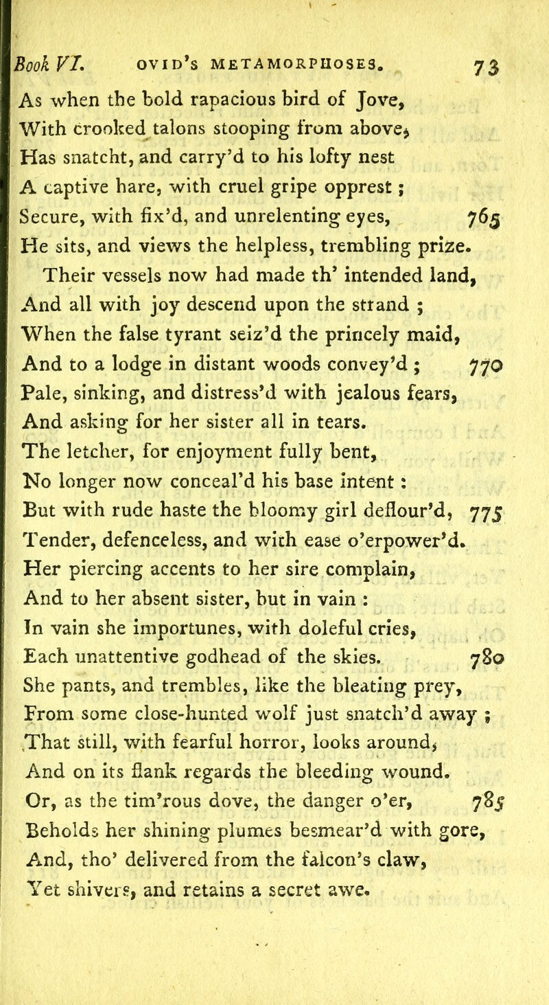 As when the bold rapacious bird of Jove, With crooked talons stooping from above* Has snatcht, and carry’d to his lofty nest A captive hare, with cruel gripe opprest; Secure, with fix’d, and unrelenting eyes, 765 He sits, and views the helpless, trembling prize. Their vessels now had made th’ intended land, And all with joy descend upon the strand ; When the false tyrant seiz’d the princely maid, And to a lodge in distant woods convey’d ; 770 Pale, sinking, and distress’d with jealous fears, And asking for her sister all in tears. The letcher, for enjoyment fully bent. No longer now conceal’d his base intent: But with rude haste the bloomy girl deflour’d, 775 Tender, defenceless, and with ease o’erpower’d. Her piercing accents to her sire complain, And to her absent sister, but in vain : In vain she importunes, with doleful cries, Each unattentive godhead of the skies. 780 She pants, and trembles, like the bleating prey. From some close-hunted wolf just snatch’d away ; 'That still, with fearful horror, looks around, And on its flank regards the bleeding wound. Or, as the tim’rous dove, the danger o’er, 785 Beholds her shining plumes besmear’d with gore, And, tho’ delivered from the falcon’s claw, Yet shivers, and retains a secret awe.