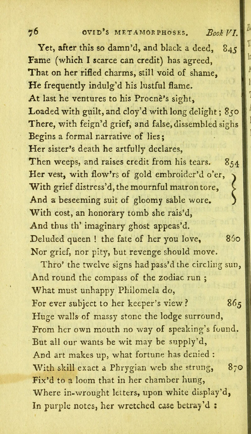 ' t: Yet, after this so damn’d, and black a deed, 845 Fame (which I scarce can credit) has agreed, That on her rifled charms, still void of shame, He frequently indulg’d his lustful flame. At last he ventures to his Procne’s sight, Loaded with guilt, and cloy’d with long delight; 850 j There, with feign’d grief, and false, dissembled sighs ^ Begins a formal narrative of lies; Her sister’s death he artfully declares, Then weeps, and raises credit from his tears. 854 Her vest, with flow’rs of gold embroider’d o’er, With grief distress’d, the mournful matron tore, And a beseeming suit of gloomy sable wore. With cost, an honorary tomb she rais’d, And thus th’ imaginary ghost appeas’d. Deluded queen ! the fate of her you love, 860 Nor grief, nor pity, but revenge should move. Thro’ the twelve signs had pass’d the circling sun, And round the compass of the zodiac run ; What must unhappy Philomela do, Tor ever subject to her keeper’s view ? 865 Huge walls of massy stone the lodge surround, From her own mouth no way of speaking’s found. But all our wants be wit may be supply’d, And art makes up, what fortune has denied : With skill exact a Phrygian web she strung, 870 Fix’d to a loom that in her chamber hung, Where in-wrought letters, upon white display’d, In purple notes, her wretched case betray’d :