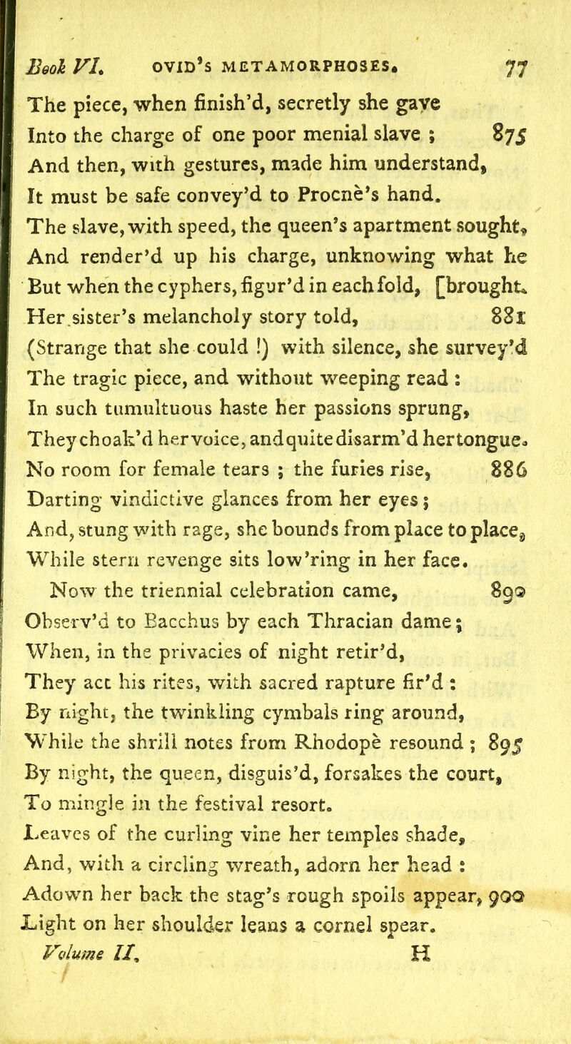 The piece, when finish’d, secretly she gave Into the charge of one poor menial slave ; 875 And then, with gestures, made him understand, It must be safe convey’d to Procne’s hand. The slave, with speed, the queen’s apartment sought. And render’d up his charge, unknowing what he But when the cyphers, figur’d in each fold, [brought* Her.sister’s melancholy story told, 881 (Strange that she could !) with silence, she survey'd The tragic piece, and without weeping read : In such tumultuous haste her passions sprung, They choak’d her voice, andquite disarm’d hertongue. No room for female tears ; the furies rise, 886 Darting vindictive glances from her eyes; And, stung with rage, she bounds from place to place8 While stern revenge sits low’ring in her face. Now the triennial celebration came, 89® Observ’d to Bacchus by each Thracian dame; When, in the privacies of night retir’d, They act his rites, with sacred rapture fir’d : By night, the twinkling cymbals ring around, While the shrill notes from Rhodope resound ; 895 By night, the queen, disguis’d, forsakes the court. To mingle in the festival resort. Leaves of the curling vine her temples shade. And, with a circling wreath, adorn her head : Adown her back the stag’s rough spoils appear, 90a Light on her shoulder leans a cornel spear. Volume II, H