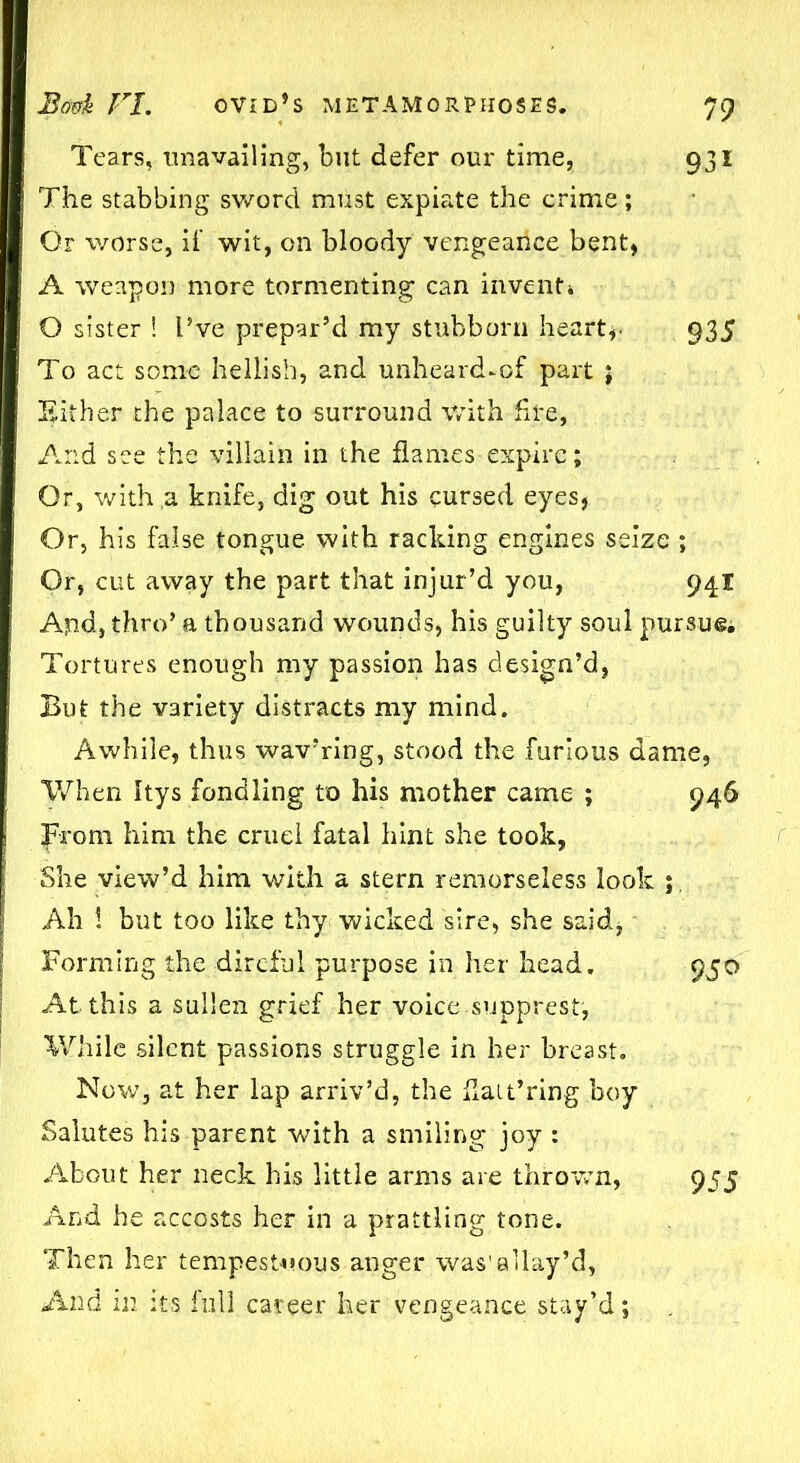 Tears, unavailing, but defer our time, 931 The stabbing sword must expiate the crime; Or worse, if wit, on bloody vengeance bent, A weapon more tormenting can invent* O sister ! I’ve prepar’d my stubborn heart,- 935 To act some hellish, and unheard-of part j Either the palace to surround with fire, And see the villain in the flames expire; Or, with a knife, dig out his cursed eyes, Or, his false tongue with racking engines seize ; Or, cut away the part that injur’d you, 94X Apd, thro’ a thousand wounds, his guilty soul pursue* Tortures enough my passion has design’d, But the variety distracts my mind. Awhile, thus wav’ring, stood the furious dame, When Itys fondling to his mother came ; 946 from him the cruel fatal hint she took, She view’d him with a stern remorseless look ; Ah ! but too like thy wicked sire, she said, Forming the direful purpose in her head. 950 At this a sullen grief her voice.supprest, While silent passions struggle in her breast. Now, at her lap arriv’d, the flait’ring boy Salutes his parent with a smiling joy : About her neck his little arms are thrown, 955 And he accosts her in a prattling tone. Then her tempestuous anger was'allay’d, And in its full career her vengeance stay’d;