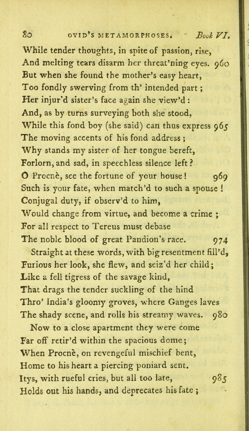 While tender thoughts, in spite of passion, rise, And melting tears disarm her threat’ning eyes. 960 But when she found the mother’s easy heart, Too fondly swerving from th’ intended part; Her injur’d sister’s face again she view’d: And, as by turns surveying both she stood, While this fond boy (she said) can thus express 965 The moving accents of his fond address *, Why stands my sister of her tongue bereft, Forlorn, and sad, in speechless silence left ? O Prccne, see the fortune of your house ! 969 Such is your fate, when match’d to such a spouse ! Conjugal duty, if observ’d to him, Would change from virtue, and become a crime ; For all respect to Tereus must debase The noble blood of great Pandion’s race. 974 Straight at these words, with big resentment fill’d. Furious her look, she flew, and seiz’d her child; JLike a fell tigress of the savage kind, That drags the tender suckling of the hind Thro’ India’s gloomy groves, where Ganges laves The shady scene, and rolls his streamy waves. 980 Now to a close apartment they were come Far off* retir’d within the spacious dome; When Procne, on revengeful mischief bent, Home to his heart a piercing poniard sent. Itys, with rueful cries, but ali too late, 985 Holds out his hands, and deprecates his fate ;