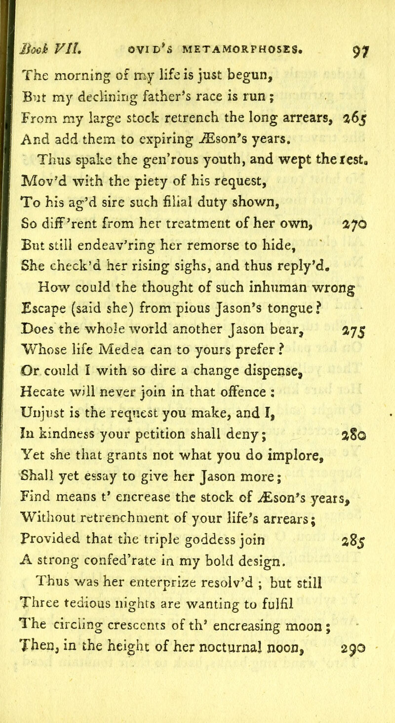 The morning of my life is just begun, But my declining father’s race is run; From my large stock retrench the long arrears, 365 And add them to expiring iEson’s years. Thus spake the gen’rous youth, and wept the rest, Mov’d with the piety of his request, To his ag’d sire such filial duty shown, So diff ’rent from her treatment of her own, s&70 But still endeav’ring her remorse to hide. She check’d her rising sighs, and thus reply’d. How could the thought of such inhuman wrong Escape (said she) from pious Jason’s tongue? Does the whole world another Jason bear, 375 Whose life Medea can to yours prefer ? Or could I with so dire a change dispense, Hecate will never join in that offence : Unjust is the request you make, and I, In kindness your petition shall deny; a§G Yet she that grants not what you do implore. Shall yet essay to give her Jason more; Find means t’ encrease the stock of Ison’s years. Without retrenchment of your life’s arrears; Provided that the triple goddess join 385 A strong confed’rate in my bold design. Thus was her enterprize resolv’d ; but still Three tedious nights are wanting to fulfil The circling crescents of th’ encreasing moon; Then, in the height of her nocturnal noon, 290