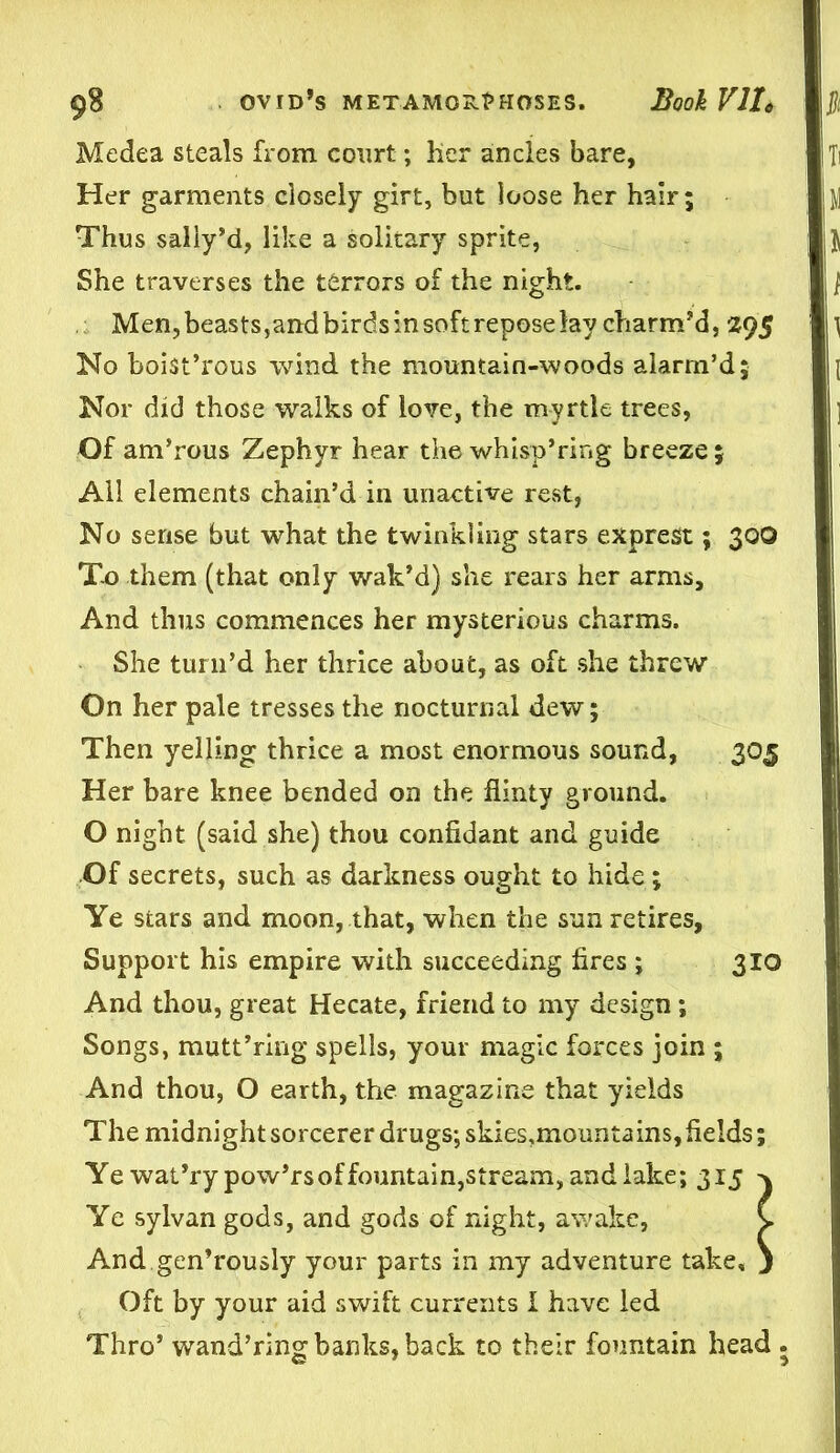 Medea steals from court; her ancles bare, Her garments closely girt, but loose her hair; Thus sally’d, like a solitary sprite, She traverses the terrors of the night. Men,beasts,andbirdsinsoftreposelay charm’d, 295 No boist’rous wind the mountain-woods alarm’d; Nor did those w?dks of love, the myrtle trees, Of am’rous Zephyr hear the whisp’ring breeze; All elements chain’d in unactive rest, No sense but what the twinkling stars exprest; 30O T-o them (that only wak’d) she rears her arms. And thus commences her mysterious charms. She turn’d her thrice about, as oft she threw On her pale tresses the nocturnal dew; Then yelling thrice a most enormous sound, 305 Her bare knee bended on the flinty ground. O night (said she) thou confidant and guide Of secrets, such as darkness ought to hide ; Ye stars and moon, that, when the sun retires, Support his empire with succeeding fires ; 310 And thou, great Hecate, friend to my design; Songs, mutt’ring spells, your magic forces join ; And thou, O earth, the magazine that yields The midnight sorcerer drugs; skies.moimta ins, fields; Ye wat’ry pow’rs of fountain, stream, and lake; 315 ^ Ye sylvan gods, and gods of night, awake, C And gen’rously your parts in my adventure take, j Oft by your aid swift currents I have led Thro’ wand’ring banks, back to their fountain head .
