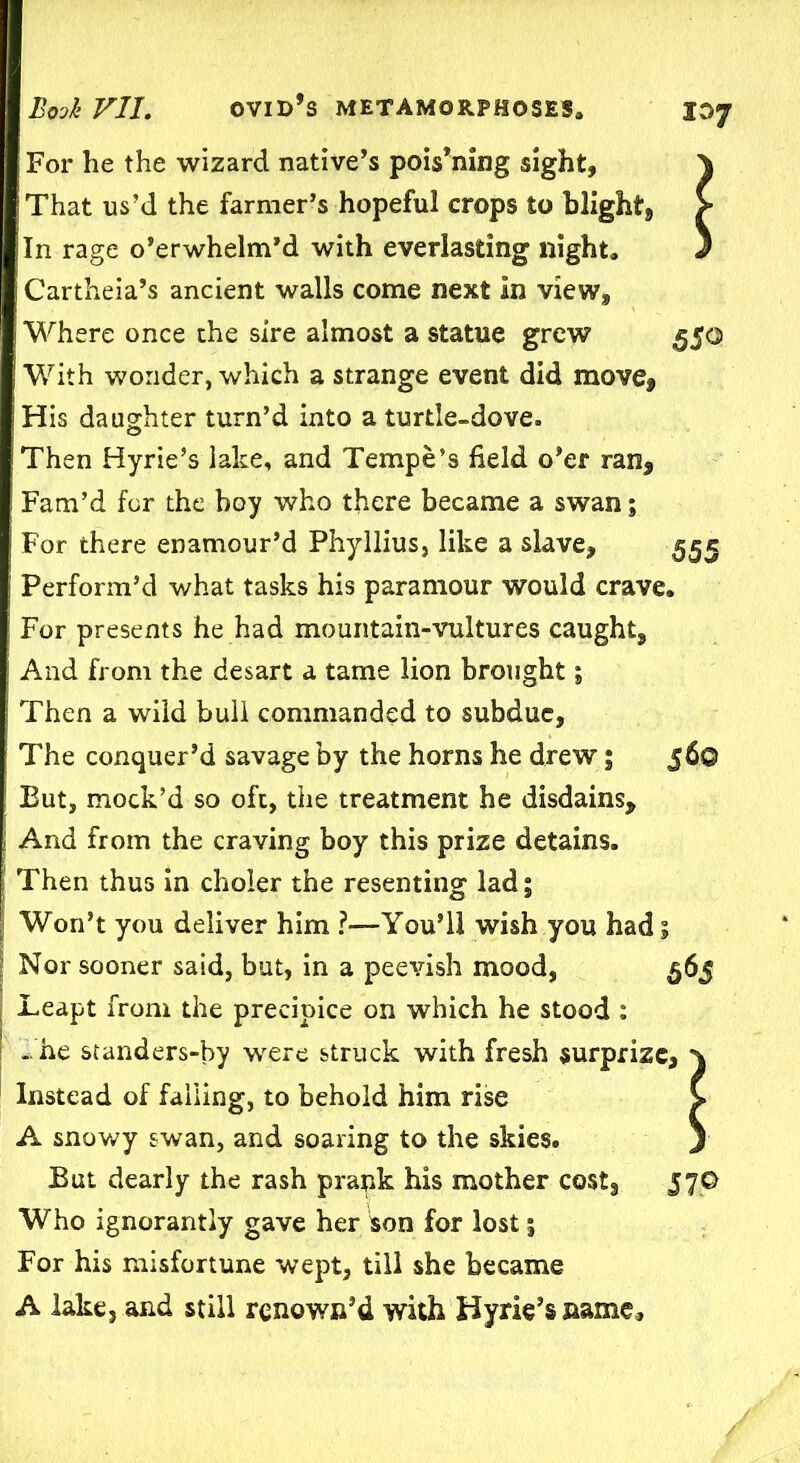 For he the wizard native’s pois’ning sight, That us’d the farmer’s hopeful crops to blight. In rage o’erwhelm’d with everlasting night, Cartheia’s ancient walls come next In view. Where once the sire almost a statue grew 550 With wonder, which a strange event did move, i His daughter turn’d into a turtle-dove. Then Hyrie’s lake, and Tempe’s field o’er ran. Fam’d for the boy who there became a swan; For there enamour’d Phyllius, like a slave, 555 Perform’d what tasks his paramour would crave. For presents he had mountain-vultures caught. And from the desart a tame lion brought; Then a wild bull commanded to subdue, The conquer’d savage by the horns he drew; 560 But, mock’d so oft, the treatment he disdains. And from the craving boy this prize detains. Then thus in choier the resenting lad; Won’t you deliver him ?—You’ll wish you had; Nor sooner said, but, in a peevish mood, 565 Leapt from the precipice on which he stood : ..he standers-by were struck with fresh surprize, Instead of falling, to behold him rise A snowy swan, and soaring to the skies. But dearly the rash prank his mother costs 57© Who ignorantly gave her son for lost; For his misfortune wept, till she became A lake, and still renown’d with Hyrie’s name.