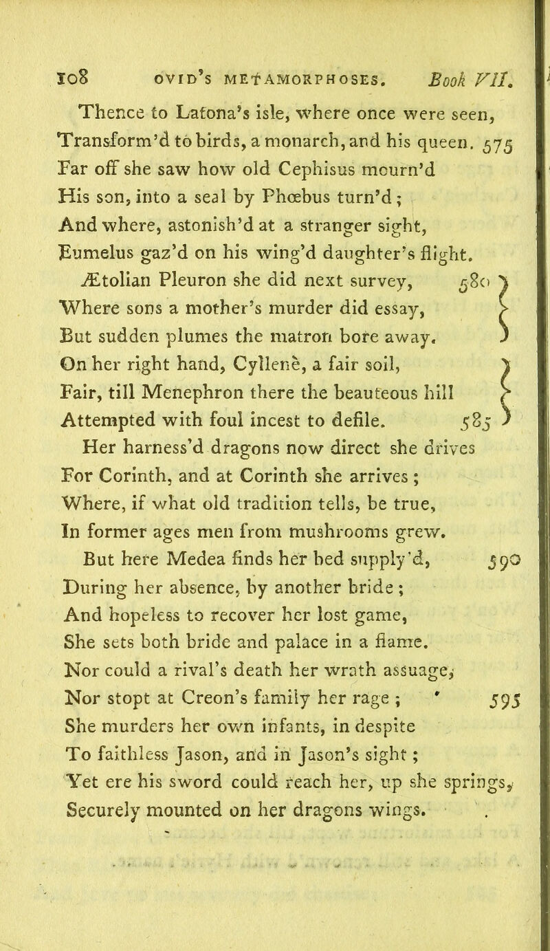 Thence to Latona’s isle, where once were seen, Transform’d to birds, a monarch, and his queen. 575 Far off she saw how old Cephisus mourn’d His son, into a seal by Phoebus turn’d; And where, astonish’d at a stranger sight, Eumelus gaz’d on his wing’d daughter’s flight. ALtolian Pleuron she did next survey, 580 5 Where sons a mother’s murder did essay, > But sudden plumes the matron bore away. ) On her right hand, Cyllene, a fair soil, \ Fair, till Menephron there the beauteous hill h Attempted with foul incest to defile. 585 ) Her harness’d dragons now direct she drives For Corinth, and at Corinth she arrives ; Where, if what old tradition tells, be true, In former ages men from mushrooms grew. But here Medea finds her bed supply'd, 59O During her absence, by another bride ; And hopeless to recover her lost game, She sets both bride and palace in a flame. Nor could a rival’s death her wrath assuage,' Nor stopt at Creon’s family her rage ; ' 595 She murders her own infants, in despite To faithless Jason, ana in Jason’s sight; Yet ere his sword could reach her, up she springs* Securely mounted on her dragons wings.